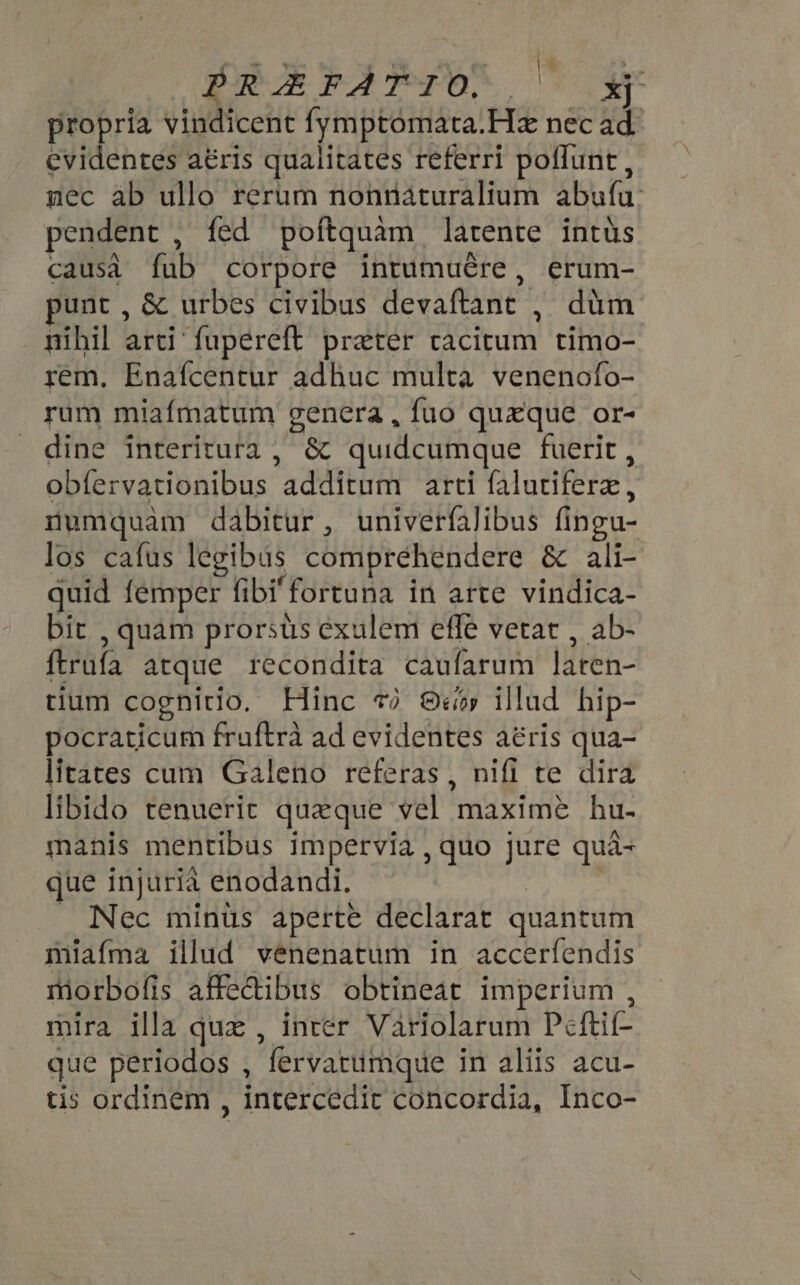 PREFATIO, |  xj propria vindicent fymptomata.Hz nec ad. evidentes aéris qualitates referri poffunt, mec ab ullo rerum nonnáturalium ábufü: pendent , fed poftquam | latente intus causa fab corpore intumuére, erum- unt , &amp; urbes civibus devaftant , düm nihil bid fupereft prater Deu timo- rem. Enafcentur adhuc multa venenofo- rum miafmatum genera , fuo quxque or- dine interitura ; &amp; quidcumque fuerit, obíervationibus PELIS arti (alutiferz , numquàm dabitur, univerfalibus fi (ingu- los cafus legibus comprehendere &amp; ali- quid femper fibi fortuna in arte vindica- bit , quam prorsus exulem effe vetat , ab- ftrüfa atque recondita caufarum ben tium cognitio. Hinc *? 8 illud hip- pocraticum fruftrà ad evidentes aéris qua- litates cum Galeno referas , nifi te dira libido tenuerit quaque vel maximé hu- manis mentibus impervia , quo jure quà- que injurià enodandi. Nec minüs aperte declarat quantum miafma illud vénenatum in accerfendis morbofis affedibus obtineat imperium , mira illa que , inter Variolarum Peftif- que periodos , fervatumque in aliis acu- tis ordinem , intercedit concordia, Inco-