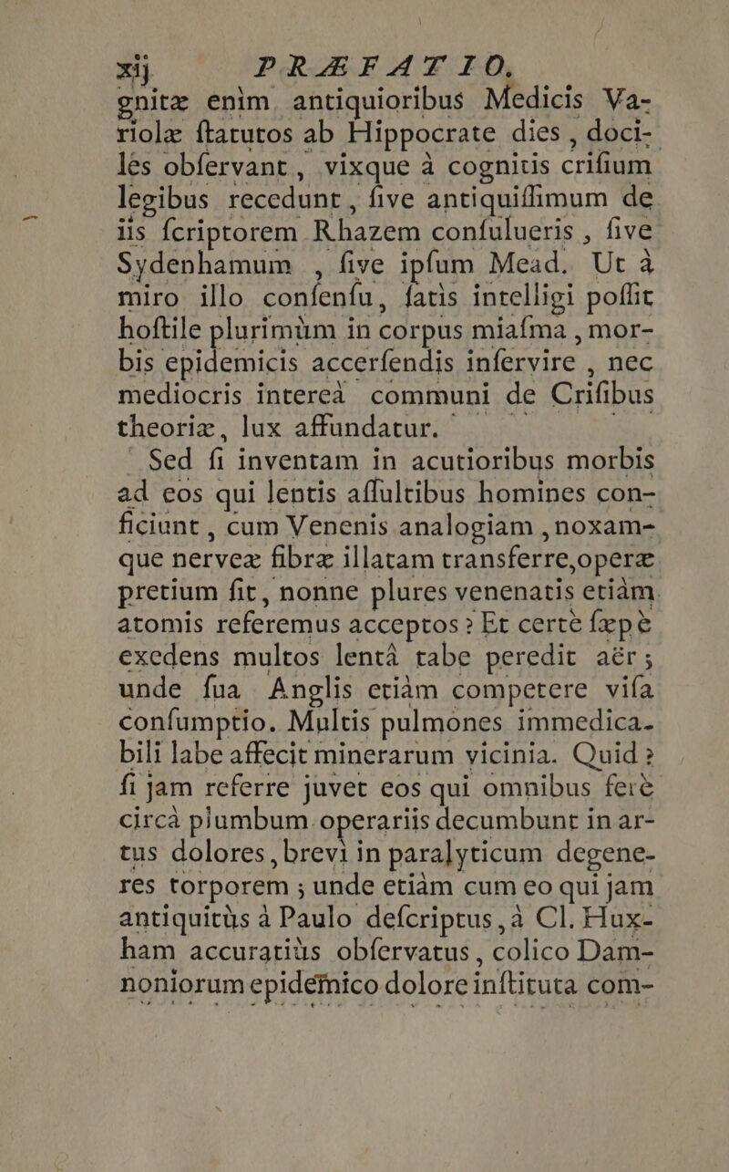 xij PRZEFAT IO. gnitz enim antiquioribus Medicis Va- riole ftarutos ab Hippocrate dies , doci- les obfervant , vixque à cognitis crifium legibus recedunt , five antiquiffimum de iis {criprorem Rhazem confulueris , five Sydenhamum , five ipfum Mead. Ut à miro illo confenfu, fatis intelligi poffit hoftile pluríimüm in corpus miafma , mor- bis epidemicis accerfendis infervire , nec mediocris intereà communi de Crifibus theoriz, lux affundatur. — — Sed fi inventam in acutioribus morbis ad eos qui lentis affultibus homines con- ficiunt , cum Venenis analogiam , noxam- que nervez fibre illatam transferre,operz pretium fit, nonne plures venenatis etiam. atomis referemus acceptos ? Et certe fepe exedens multos lenta tabe peredit aér; unde fua Anglis etiam competere vila confumptio. Multis pulmones immedica. bili labe affecit minerarum vicinia. Quid ? fi Jam referre juvet eos qui omnibus fere circà plumbum. operariis decumbunt in ar- tus dolores, brevi in para] yticum degene- res torporem ; unde etiam cum eo qui jam antiquitüs à Paulo defcriptus, à Cl. Hux- ham accuratius obíervatus , colico Dam- noniorum epidetnico dolore inftituta com-