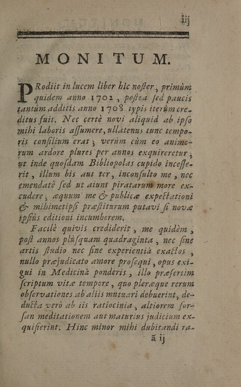 MONITUM. Wy Rodiit in lucem liber hic nofer, primam P. anno 1702 , foffea fed paucis zantum additis anno 1708 typis iteràm cre- ditus fuit. Nec certà novi aliquid ab ipfo mibi laboris affumere, ullatenus tunc tempo- ris confilium erat y, verum chm eo amimo- rum ardore plures per annos exquireretur ; ut inde quofdam Bibliopolas cupido inceffe- rit, illum bis aut ter, inconfulto me , nec emendate fed ut aiunt piratarum more | ex- cudere, equum me C publice expettationi £g mibimetipft praftiturum patavi ff noue ipfius editioni incumberem. Facile quivis crediderit , me quidem ; poft annos plà[quam quadraginta , nec fine artis fludio nec fine experientia exattos , mullo prejudicato amore profequi , opus exi- gui in Medicin&amp; ponderis , illo prefertim [eriptum vite tempore, quo plereque rerum obfervationes ab aliis mütuari debuerint, de- dutta verd ab iis ratiotinia , altiorem for fan meditationem aut maturius judicium ex- quifierint, Hinc minor mibi dubitandi va- | ay