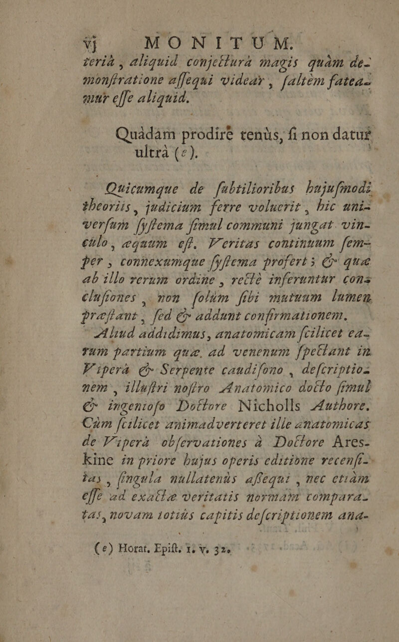 Vj MONIT UM. | teria , aliquid conjettura magis quam de- monfiratione affequi wvideav , [altem fatea- quur effe aliquid. i. E Quadam prodire tents, fi non datur. ultra («). és Quicumque de fubtilioribus bujufinodz theoviis , judicium ferre volucrit , hic uni- verfum fyftema fimul communi jungat. vin- €hlo, egaum efl. Veritas continuum fem= per , connexumque [gflema profert 5 &amp; quae ab illo verum ordine , vette inferuntur. cons clufiones . non folum ftbi mutuum. lumen, prefant , fed €» addunt confirmationem. ~ Aliud addidimus, anatomicam fcilicet ea- rum partium qui, ad venenum fpetlant in Vipera €» Serpente caudifono , defcriptio. nem, illufiri noffro. Anatomico dotto fimul €* ingeniofo Dottore Nicholls Authore, Cam fcilicet animadverteret ille anatomicas de Vipera obfervationes à Dottore Ares- Kine in priore bujus operis editione recenfi-» bas, fingula nullatenus affequi , mec etiam elfe ad exalle veritatis normam compara. tas, novam totins capitis defcriptionem ana- Ce) Horat, Epitt, 1; Y, 326