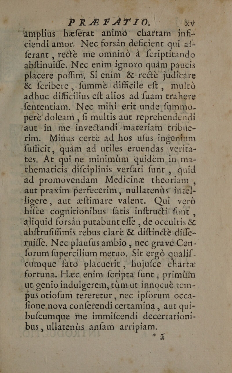 E PRAEFATIO, — 3 amplius heferat animo chartam infi- ciendi amor. Nec forsàn deficient qui af- ferant, rete me omnino à fcriptitando abftinuifle. Nec enim ignoro quàm paucis placere poflim, Si enim &amp; rede judicare &amp; Ícribere , fumme difficile eft, multó adhuc difficilius eft alios ad fuam trahere fententiam. Nec mihi erit unde fummo. pere doleam , fi multis aut reprehendendi ‘aut in me inve&amp;andi materiam tribie- rim. Minus certe ad hos ufus ingenium fufficit, quàm ad utiles eruendas verita- tes. At qui ne minimum quidem in, ma- thematicis difciplinis verfati funt , quid ad promovendam Medicine theoriam , aut praxim perfecerim , nullatenüs incel- ligere, aut exftimare valent. Qui veró hifce cognitionibus’ fatis inftructi: funt , . aliquid forsàn putabunt effe , de occultis &amp; abftrufiflimis rebus clare &amp; diftin&amp;ée difle- ruiffe. Nec plaufusambio , nec grave Cen- forum fupercilium metuo. Sit ergó qualif. cumque fato placuerit , hujuíce charta - fortuna. Hxc enim fcripta funt ; primiim . ut genio indulgerem, tümut innocué tem- “pus otiofum tereretur, nec ipforum occa- fione. nova conferendi certamina , aut qui- bufcumque ie immifcendi decertationi- bus, ullatenüs anfam arripiam.