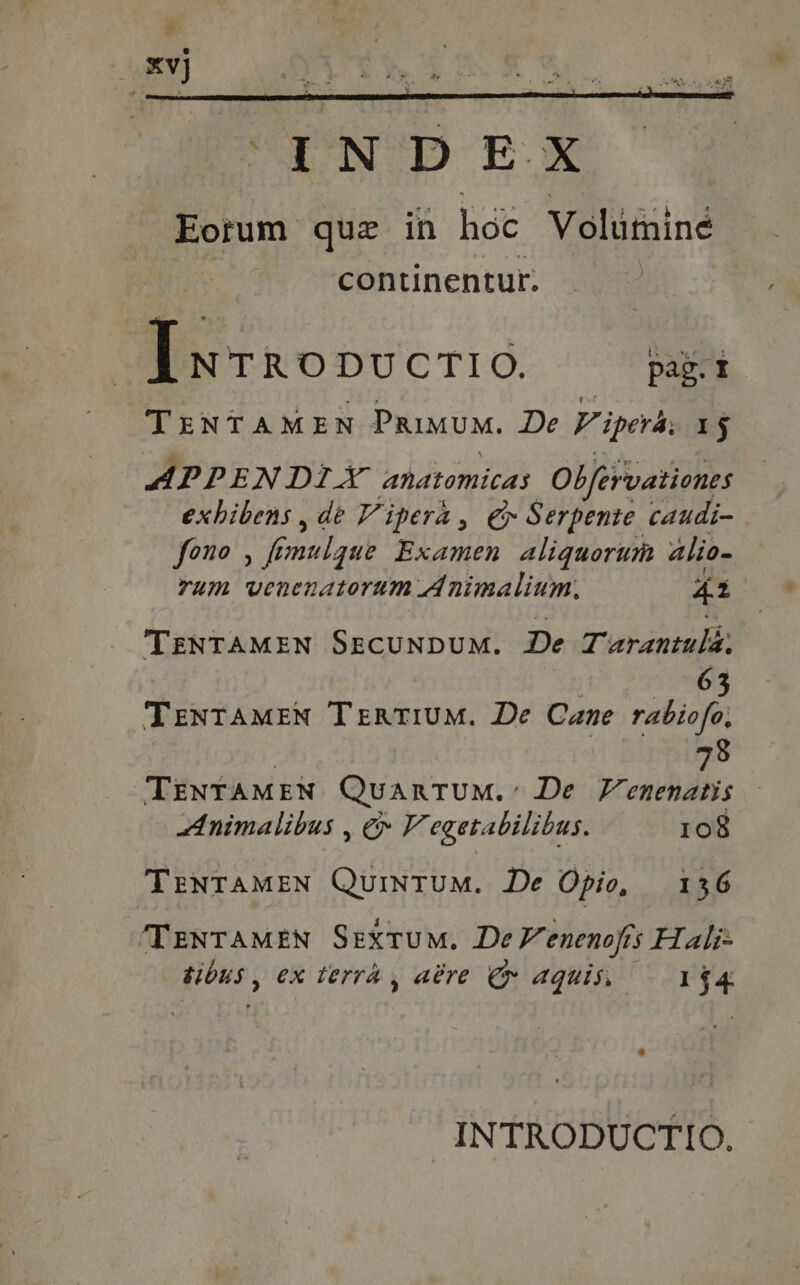 [wrrovvcrio. Dani TENTAMEN PRIMUM. De Vipers, 1$ APPENDIX anatomicas Ob/ervationes exhibens, de Vipera, €x Serpente caudi- fono , ft mulgue Examen aliquorum 4lio- rum venenatorum Animalium. 42 TENTAMEN SECUNDUM. De Turantulá; | Tomo TENTAMEN TERTIUM. De Cane rabiofo, hs TENTAMEN QuanTUM.: De Venenatis Animalibus , &amp; V egetabilibus. 108 TENTAMEN QuiNTUM. De Opio, 136 'TTENTAMEN Sextum. De V enenojis H ali- tibus , ex terra, aére Cv aquis 154 INTRODUCTIO.