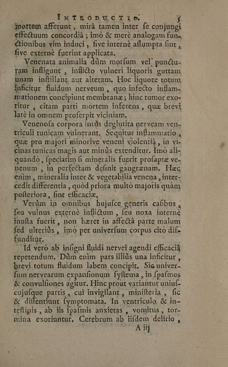 ‘mortem afferunt , mira tamen inter fe conjungi effe&amp;uum concordià ; imó &amp; meré analogam fun. &amp;tionibus vim induci , five i interné aflumpta fint , five externé fuerint applicata. Venenata animalia M morfum. vel | pun&amp;u- ram infligunt , inflido vulneri liquoris guttam unam inftillane aut alteram. Hoc liquore totum inficitur fluidum nerveum , quo infecto inflam- mationem concipiunt un Enron hinc tumor exo- ritur , citam parti mortem nese &gt; qux brevi, Jaré in omnem proferpit viciniam, Venenofa corpora inuls deglutita nerveam ven- triculi tunicam vülnerant. Sequitur inflammatio , qu pro majori minorive veneni violentià , in vi- cinas tunicas magis aut minus extenditur. Imo ali- quando, fpeciatim fi mineralis fuerit profapiz ve- nenum , in perfectam definit gangrenam, Hac enim, mineralia inter &amp; vegetabilia venena , inter- cedit differentia , quod priora multo majoris quàm polteriora, fint eflicaci, Veràm in omnibus hujufce generis cafibus , 4 feu vulnus externe infli&amp;um , feu noxa interné inufta fuerit , non heret in di erba parte malum fed ulterids, imo per univerfum corpus cito dif- funditgr. ios | “Id vero ab infi igni fluidi nervei agendi efficacià repetendum, Dim enim pars illiàs una inficitur , brevi totum fluidum labem concipit. Sia: univer. fum nervearum expanfionum fyftema , in fpafmos &amp; convulfiones agitur. Hinc prout variantur uniuf- cujufque partis , cui invigilant, minifteria , fic &amp; diffentiunt. (ymptomata, In ventriculo. &amp; in- teftipis , ab iis fpafmis anxietas , vomitus , tor- mina exoriuntur, Cerebrum ab ifdem delirio R Al iij