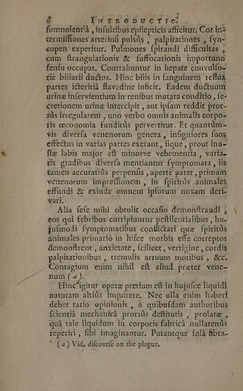 ~ d ix TkRónUCTIO. paces i&amp;eritiá SE cdi infici. Fadem dudtuum uring infervientium in renibus mutata conditio, fe- cretionem uring intetcipit , aut ipfam reddit pror- sus irregularem , uno verbo omnis animalis €orpo- ris oeconomia funrditis petvertitur. Et quantüm- vis diverfa venenorum genera , infigniores fuos effectus in varias partes exerant ; lique; , prout inu- ft» labis major eft minorve vehementia , varias tis gradibus diverfa mentiantur (ymptomara, iis tamen accuratits perpenfis , aperte pater, primam vénenorum impreffionem , in fpiritüs . Aninabit effundi &amp; exinde omnem ipforum noxam deri- vari. Alia fe(e mihi obtulit occafio demonftraudi ; eos qui febribus cotripiuntur peftilentialibus , hu- ju(moli fymptomatibus confictari qux fpiritus animales primario in hifce morbis effe correptos demonftrent , anxietate, fcilicet, vertigine , cordis palpitationibus , | iebotiis arruum rounds »; SCC. .Contagium enim nihil eft aliud preter vene- num ( a). Hinc‘igitur operz pretium eft in hujufce liquidi naturam altiüs inquirere. Nec ulla enim haberi debet ratio opinionis ,.a _quibufdam authoribus fcientià mechanicà prorsüs deftitutis , prolate . qua tale liquidum in corporis fabrica nullatenüs uo fibi imaginantur. Putantque fola ‘fibra- (4) Vid. difcourfe on the plague.