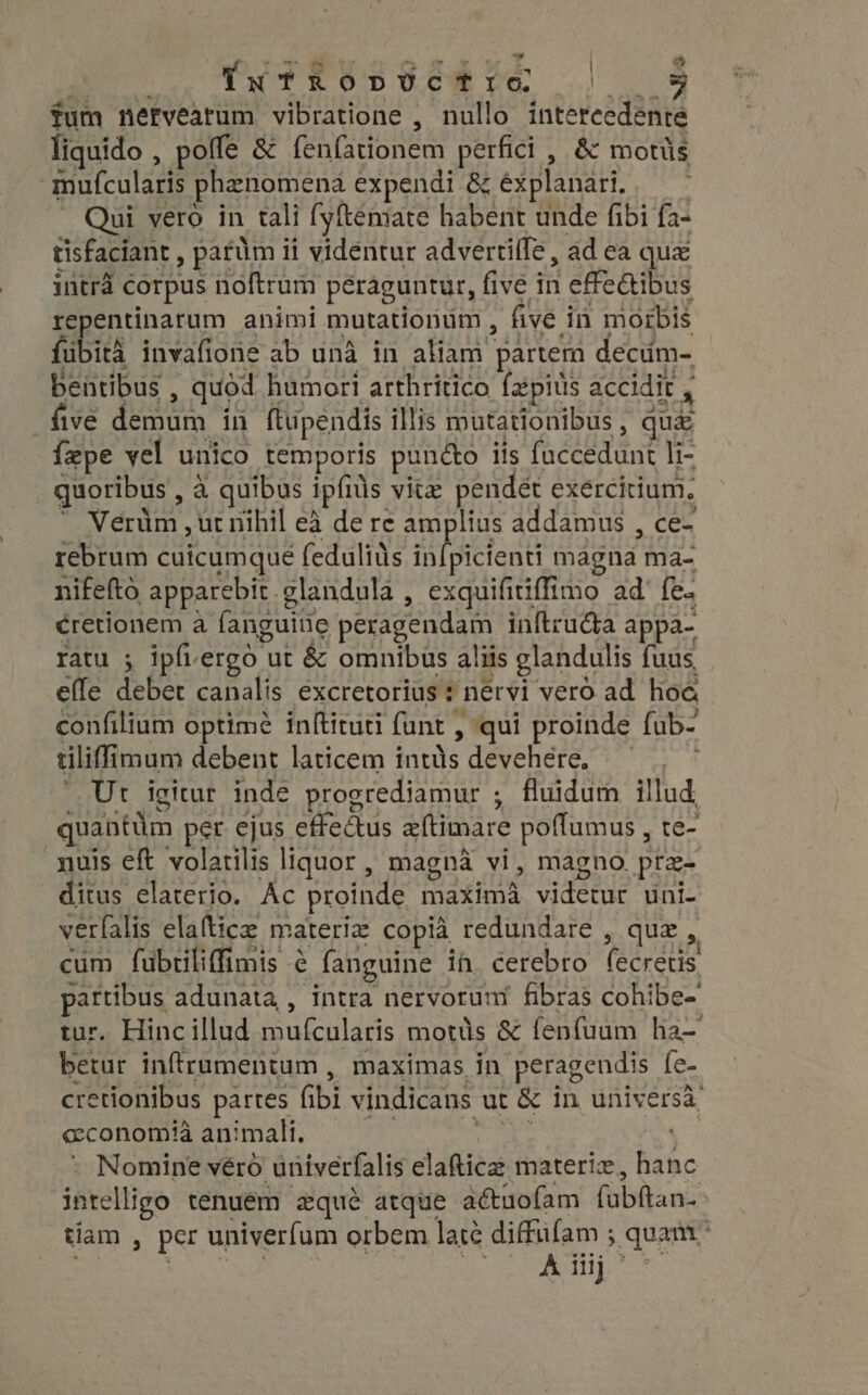 TxTRopUÜCTIO | fum nervearum vibratione , nullo intercedente liquido , poffe &amp; fenfationem perfici , &amp; motüs mufcularis phenomena expendi &amp; explanari, Qui vero in tali fyftemate habent unde fibi fa- tisfaciant , parüm ii vidéntur advertiífe , ad ea qua intra corpus noftrum peraguntur, five i HH effe&amp;ibus repentinarum animi mutationum , five i in morbis fübità invafione ab unà in aliam partem decum- five demum in ftuipendis illis mutationibus , quá fepe vel unico temporis pundo iis fuccedunt li- quoribus , à quibus ipfids vite pendet exercitium, * Nerüm ,ut nihil ea de re amplius addamus ; COR rebrum cuicumque feduliüs in{picienti magna ma- nifefto apparebit. glandula , exquifitiffimo ad' fe. cretionem à fanguine peragendam inftructa appa- ratu ; ipfiergó ut &amp; omnibus aliis glandulis fuus, effe debet canalis excretorius * nervi vero ad hoe confilium optimé inftituti fant , &gt; qui proinde fub- cliff imum debent laticem OE devehere, — Ut Agitur inde progrediamur ; fluidum illud quantüm per ejus effectus aftimare poffumus , te- nuis eft volatilis liquor , magna vi, magno prz- ditus elaterio. Ac proinde EEUU PRINS uni- verfalis elafticz materia copia. redundare , quz , cum fubtiliffimis é fanguine ih. cerebro IU partibus adunata,, intra nervoruni fibras cohibe- tur. Hinc illud mufculatis mottis &amp; fenfuum ha- betur inffrumentum , maximas in peragendis fe- cretionibus partes (ibi vindicans ut &amp; in universà economia animali. j Nomine véro univerfalis elaftice materiz, banc intelligo tenuém zqué atque aéctuofam (übftan: tíam , per univerfum orbem latc diffufam ; quam. i d aan - RT