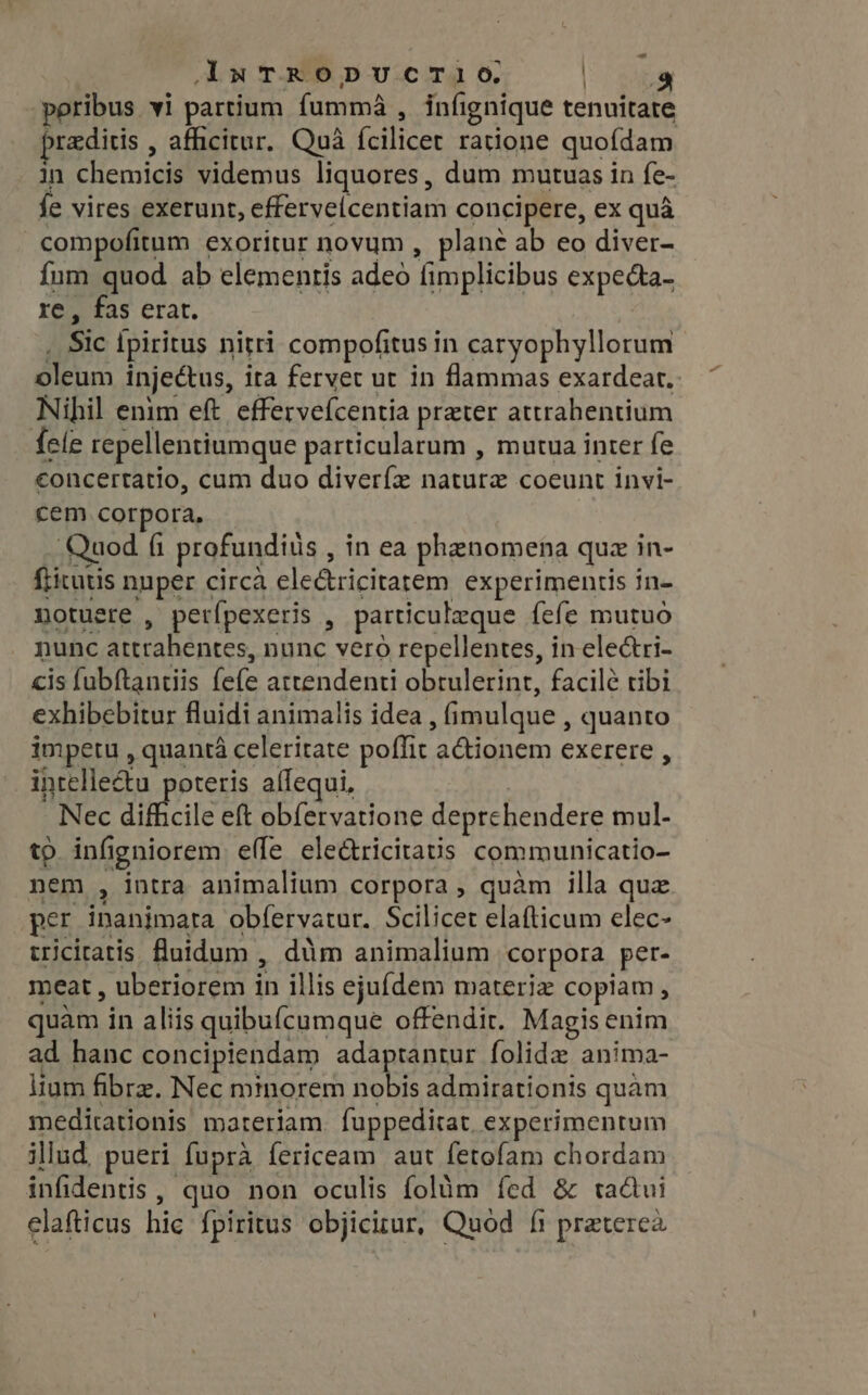 aAxTRODUCTIlO. ED poribus vi partium fumma , infignique tenuitate brediris , afficitur. Quà fcilicet ratione quofdam in chemicis videmus liquores, dum mutuas in fe- fe vires exerunt, effervelcentiam concipere, ex quà compofitum exoritur novum , plane ab eo diver- fum quod ab elementis adeo fimplicibus expecta- re, fas erat. _ Sic fpiritus nitri compofitus in caryophyllorum oleum injectus, ita fervet ut in flammas exardear. Nihil enim eft. effervefcentia preter attrahentium fele repellentiumque particularum , mutua inter fe concertatio, cum duo diverfe nature coeunt invi- cem corpora, . Quod fi profundis , in ea phenomena quz in- fricutis nuper circa ele&amp;ricitatem experimentis in- notuere , perípexeris , particulzque fefe mutuo nunc attrahentes, nunc vero repellentes, in electri- cis fubftantiis fefe attendenti obrulerinr, facile tibi exhibebitur fluidi animalis idea , (imulque , quanto impetu , quant celeritate poffit a&amp;ionem exerere , intelle&amp;u poteris aífequi, | Nec difficile eft obfervatione deprchendere mul- tp. infigniorem effe eledtricitatis communicatio nem , intra animalium corpora, quàm illa que per inanimata obfervatur. Scilicet elafticum elec- triciratis fluidum , dim animalium corpora per- meat, uberiorem in illis ejufdem materiz copiam, quàm in aliis quibufcumque offendit. Magis enim ad hanc concipiendam adaptantur folide anima- lium fibre. Nec minorem nobis admirationis quàm meditationis materiam. fuppeditat. experimentum illud, pueri fuprà fericeam aut fetofam chordam infidentis , quo non oculis folàm fed &amp; ta&amp;ui elafticus hic fpiritus objicitur, Quod ff preterea