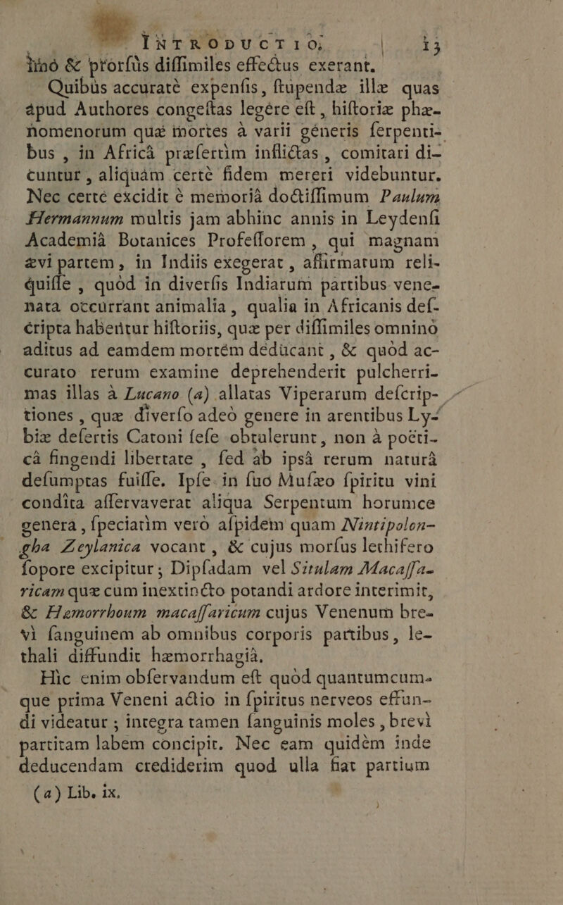 WS oves 7M dió &amp; prorfüs diffimiles effe&amp;us exerant. Quibüs accuraté expenfis, ftupende ille quas ápud Authores congeitas legere eft , hiftorie phe- Nomenorum qua thortes à varii generis ferpenti-. bus , in Africa prafertim inflidas , comitari di- cuntur , aliquam certe fidem mereri videbuntur. Nec certé excidit ¢ memoria do&amp;iffimum Paulum Hermannum wultis jam abhinc annis in Leydenfi Academia Botanices Profeflorem , qui magnam zvi partem, in Indiis exegerat , aflirmatum reli- quifle , quod in diverfis Indiarum partibus vene- nata occurrant animalia , qualia in Africanis def- éripta habertur hiftoriis, quz per diffimiles omnino aditus ad eamdem mortém dédücant , &amp; quod ac- curato rerum examine deprehenderit pulcherri- mas illas à Lucano (a) allatas Viperarum defcrip- .- tiones , qux diverfo adeó genere in arentibus Ly- biz defertis Catoni fefe obtalerunt, non à poéti- ca fingendi libertate , fed ab ipsà rerum natura defumptas fuiffe. Ipíe. in fuo Mufzo fpiritu vini condita affervaverat aliqua Serpentum horumce genera , {peciatim vero afpidem quam Nintipolon- gha Zeylanica vocant , &amp; cujus morfus lethifero fopore excipitur; Dipfadam vel Situlam Macaffa- ricam que cum inextinc&amp;to potandi ardore interimit, &amp; Hemorrhoum macaffaricum cujus Venenum bre- vi fanguinem ab omnibus corporis partibus, le- thali diffundit hemorrhagia. Hic enim obfervandum eft quód quantumcum- que prima Veneni actio in fpiritus nerveos effun- di videatur ; integra tamen fanguinis moles , brevi partitam labem concipit. Nec eam quidém inde deducendam crediderim quod ulla fiat partium