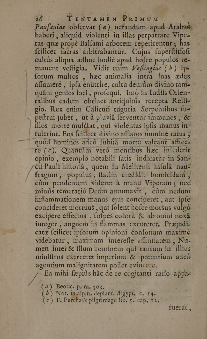 Paufanias obíervàt (4) nefandum apud Araba — haberi , aliquid violenti in illas perpatrare Vipe- — ras quz propé Balfami arborem reperirentur ; has {cilicer facras arbitrabantur. Cujus faperftitiofi cultüs aliqua adhuc hodie apud hofce populos re- manent veftigia. Vidit enim Veflingius (b) ipe Íorum multos , hac animalia intra fuas edes affumere , ipfa enittrire, ciltü demum divino tame - quàm genios loci, profequi. Imo in Indiis Orien- talibus eadem obtinet antiquitits recepta Relli- illos morte mult, qui violentas ipfis 1 manus in- tulerint. Eos fcilicet divino afilatos fhumine ratus 3 quod liomines adeo fubità morre valeant. Ace opinio, exempló notabili fatis indicatur in San- / fraguin, populus; ftatim credidit homicidam ; cüm pendentem videret à manu Viperam ; fee mints temerario Deum autumavit , cüm Net inflammationem manus ejus conciperet , auc. ipfe concideret mortuus , qui folent hofce morsus vulgó excipere effectus , fofpes$ contra &amp; ab omni noes integer , anguem in flammas excuteret. Prejudi- cate (ciet ipforum opinioni confohum maxime videbatur, maximam interefle affinitatem , Nu- men intet &amp; illum hominem qui tantum in aie miniftros exerceret imperium &amp; potentium adeó agentium malignitatem poffet evincere. f (2). Beotic. p. m. 363. (4) Not. in alpin. deplant. Agypt. C, 13 (c) F. Purchas's pilgrimage Lib. 4. cap. t3; ruerat,