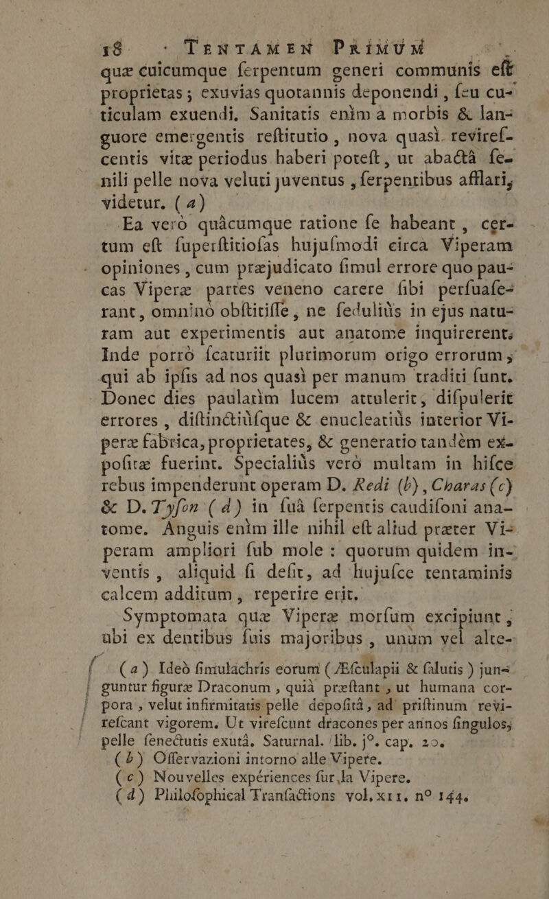 138. © TenTAMEN PRimUM NU quz cuicumque ferpentum generi communis eft proprietas ; exuvias quotannis deponendi , feu cu- ticulam exuendi, Sanitatis enim a morbis &amp; lan- guore emergentis reftitutio , nova quasi. reviref- centis vitae periodus haberi poteft, ut abactà fe- nili pelle nova veluti juventus , ferpenribus afllari, videtur. (4) |. Ea veró quàcumque ratione fe habeant, cer- tum eft fuperftitiofas hujufmodi eirca. Viperam opiniones , cum przjudicato fimul errore quo pau- cas Viperz partes veneno carere fibi perfuafe- rant, omnino obítitiffe, ne fedulils in ejus natu- ram aut experimentis aut anatome inquirerent; Inde porró ícaturiit plurimorum origo errorum qui ab ipfis ad nos quasi per manum traditi funt. Donec dies paulatim lucem attulerit, difpulerit errores , diftinctiufque &amp; enucleatiüs interior Vi- pera fabrica, proprietates, &amp; generatio tandem ex- pofite fuerint. Specialius vero multam in hifce rcbus impenderunt operam D. Redi (P) , Charas (c) &amp; D. T»fon (d) in {ua ferpentis caudifoni ana- tome. Anguis enim ille nihil eft aliad preter Vi- peram ampliori fub mole : quorum quidem in-. ventis , aliquid fi defit, ad hujufce tentaminis calcem additum , reperire erit. Symptomata que Vipere morfum excipiunt , ubi ex dentibus fuis majoribus , unum vel alte- í (a) Ideó fintulachris eorum (JE fculapii &amp; falutis ) juns. | guntur figure Draconum , quia preftant ; ut humana cor- | pora, velut infirmitatis pelle depofità, ad’ priftinum | revi- ' refcant vigorem. Ut virefcunt dracones per annos fingulos; pelle fenectutis exuta. Saturnal. ‘lib. j9. cap. 20. (5) Offervazioni intorno alle Vipere. (c) Nouvelles expériences fur,la Vipere.