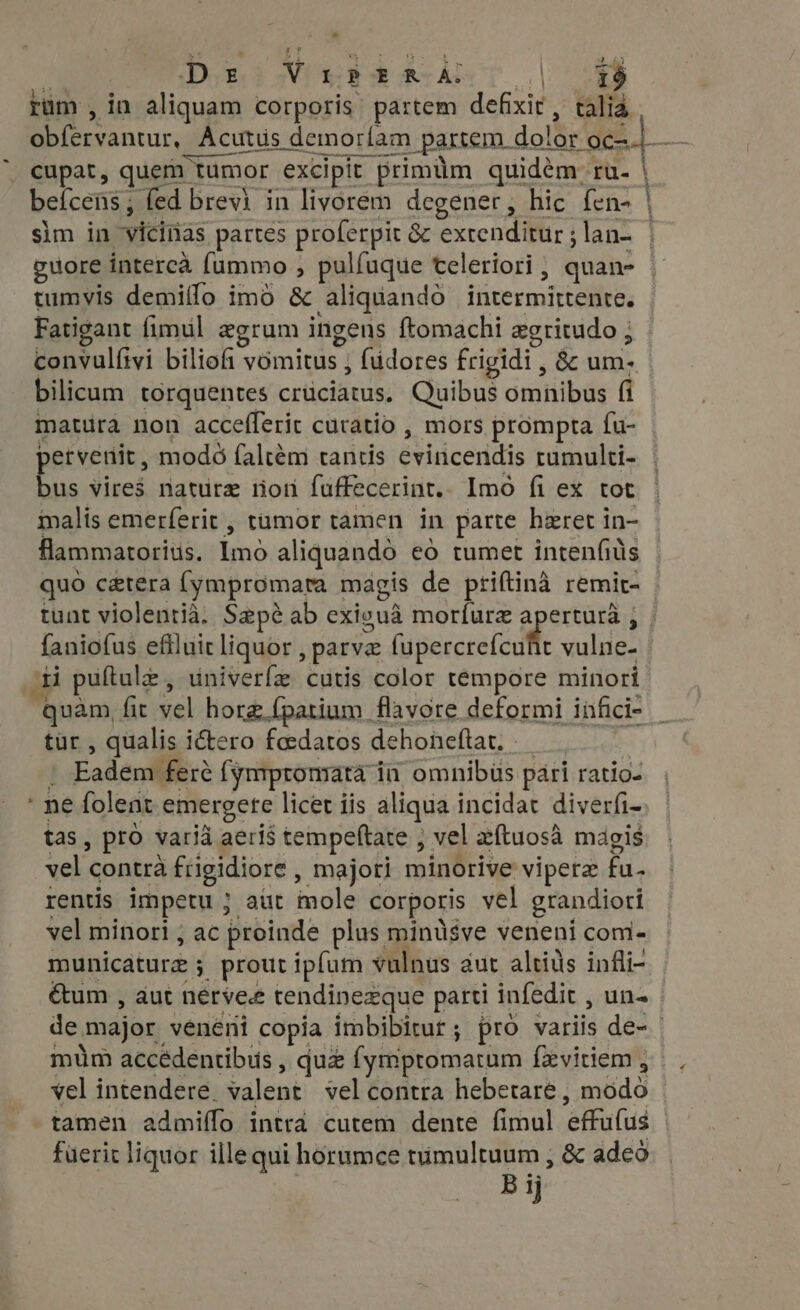 »* Dp E v I ? ERA: | 19 rum , in aliquam corporis partem defixir , talia B intu Acutüs demoríam partem. dolor 06s.) beícens ; fed brevi in livorem degener, hic fen- sim in vicinas partes proferpit &amp; extendilir i lan- | tumvis demiflo imo &amp; aliquando fiiresmircoltess Fatigant fimul egrum ingens ftomachi egritudo ; convulftvi biliofi vomitus ; füdores frigidi , &amp; ume bilicum torquentes crüciatus, Quibus omnibus fi matura non accefferit curatio , mors prompta fu- | us vires nature tion fuffecerint. Imo fi ex tot malis emerferit , tumor tamen in parte heret i in- flammatorits. iino aliquando eo tumet intenfiüs quo cetera [ympromara magis de priftina remit- faniofus eflluit liquor parva [upercrefcuht vulne- di puftula , univerfe cutis color témpore minori quàm fit sel hora fpatium _ flavore deformi infici- tur, qualis i&amp;ero fedatos dehoneftar. Eadem fere (ymrpromata 1 ia omnibus pari ratio. “ne folent emergere licet iis aliqua incidat diverfi- tas, pro varià aeris tempeftate , vel aítuosà magis Mu contrà frigidiore , majori minorive viperz ed rentis impetu ; aut male corpotis vel grandiori vel minori ; ac proinde plus minüsve veneni com- municature ; , prout ipfum vulnus aut altids infli- étum , aut nerves tendinezque parti infedit , una mim accédentibus , quz (ymptomatam {zvitiem ; vel intendere. valent vel contra hebetare , módó tamen admiffo intra cutem dente fimul effulus füerit liquor ille qui horumce tumultuum , &amp; adeo