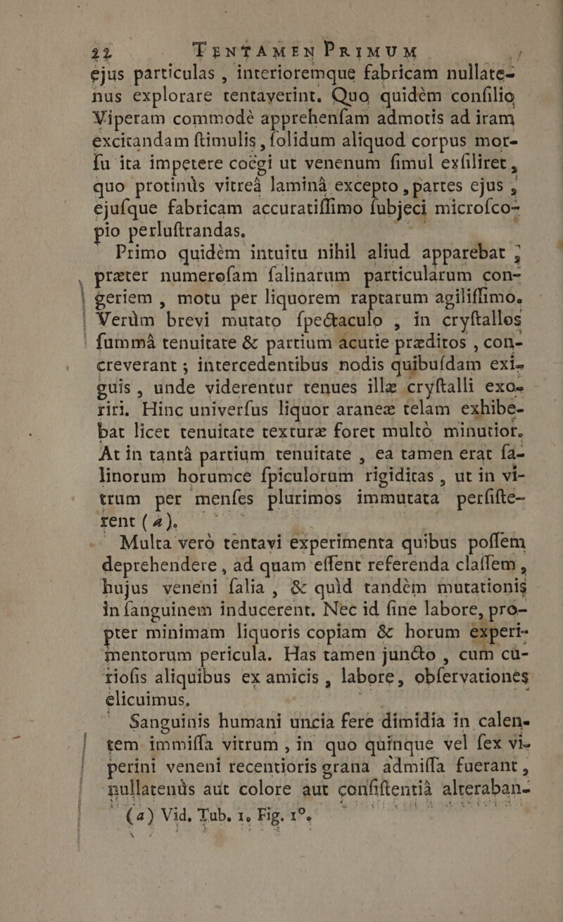 iN ejus particulas , interioremque fabricam nullate- nus explorare tentayerint. Quo quidem confilio Viperam commode apprehenfam admotis ad iram excitandam ftimulis , folidum aliquod corpus mor- fu ita impetere cocgi ut venenum fimul exfiliret , quo protinds vitreà lamina excepto, partes ejus , ejufque fabricam accuratiflimo fubjeci microfco- pio perluftrandas, met Primo quidém intuitu nihil aliud apparebat ; preter numerefam falinarum particularum con- geriem , motu per liquorem raptarum agiliflimo. Verüm brevi mutato ípe&amp;aculo , in cryftallos creverant ; intercedentibus nodis quibuídam exi» guis, unde viderentur tenues ille cryftalli exo- rii Hinc univerfus liquor aranez telam exhibe- bat licet tenuitate texture foret multó minutior. At in tanta partium tenuitate , ea tamen erat fa- linorum horumce fpiculoram rigiditas , ut in vi- trum per menfes plurimos immutata perfifte- ECC URS Lee | | Multa veró tentavi experimenta quibus poffem deprehendere , ad quam effent referenda clatfem , hujus veneni falia, &amp; quid tandem mutationis in fanguinem inducerent. Nec id fine labore, pro- prer minimam liquoris copiam &amp; horum experi- mentorum pericula. Has tamen jun&amp;o , cum cü- riofis aliquibus ex amicis , labore, obfervationes élicuimus, T RM wt -. Sanguinis humani uncia fere dimidia in calen- tem immiffa vitrum , in quo quinque vel fex vi- perini veneni recentioris grana admifla fuerant, nullatents aut colore aut confiftentià alteraban-  (a) Vid, Tub. 1, Fig. 1°. 1 Oe Feta eee ooo
