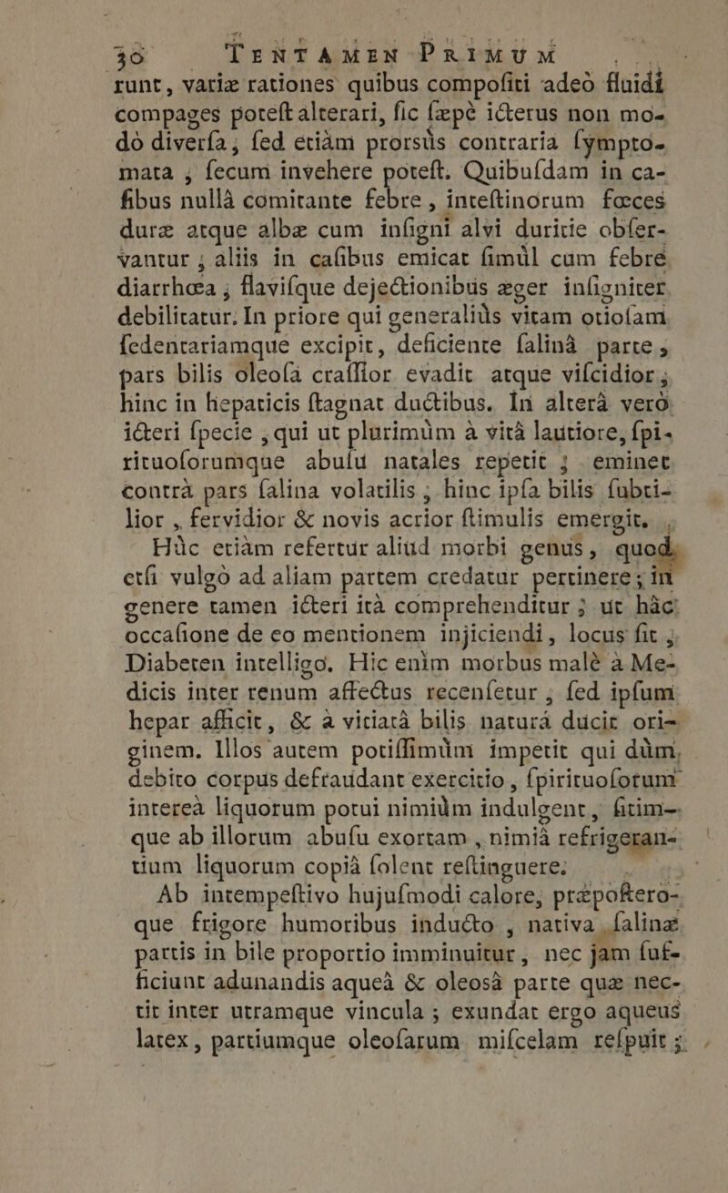 Pett aikae -~P i ddke af B. variz rationes quibus compofiti adeo fluidi compages poteft alterari, fic fep¢e icterus non mo- do divería, fed etiam prorsus contraria fympto- mata , fecum invehere poteft, Quibufdam in ca- fibus nullà comitante febre , inteftinorum faces dure atque albe cum infigni alvi duritie obfer- vantur ; aliis in cafibus emicat fimül cum febre diarrhea ; flavifque deje&amp;ionibus eger inligniter debilicatur. In priore qui generaliüs vitam otiofam fedentariamque excipit, deficiente falinà parte ; pars bilis oleofa craffior evadit atque vifcidior ; hinc in hepaticis (tagnat du&amp;ibus. In altera vero: i&amp;eri fpecie , qui ut plurimum a vità lautiore, fpi- rituoforumque abulu natales repetit j | eminet contra pars falina volatilis ; hinc ipfa bilis fubti- lior , fervidior &amp; novis acrior ftimulis emergit, . Hüc etiàm refertur aliud morbi genus, quodi etfi vulgó ad aliam partem credatur. pertinere ; in genere tamen icteri ita comprehenditur ; ut hac! occafione de eo mentionem injiciendi, locus fit ; Diabeten intelligo, Hic enim morbus malé a Me- dicis inter renum affectus recenfetur ; fed ipfum hepar afficit, &amp; a vitiatà bilis. natura ducir ori- ginem. Illos autem potiflimtim impetit qui dim, debito corpus defraudant exercitio , fpiriruoforum interea liquorum potui nimidm indulgent, fitim-. que ab illorum abufu exortam , nimia refrigeran- tium liquorum copia folent reftinguere. | Ab intempeftivo hujufmodi calore, przpofero- que frigore humoribus inducto , nativa faling pattis in bile proportio imminuitur, nec jam fu£- ficiunt adunandis aqueà &amp; oleosà parte qua nec- tit inter utramque vincula ; exundat ergo aqueus latex, pattiumque oleofarum mifcelam refpuit; .