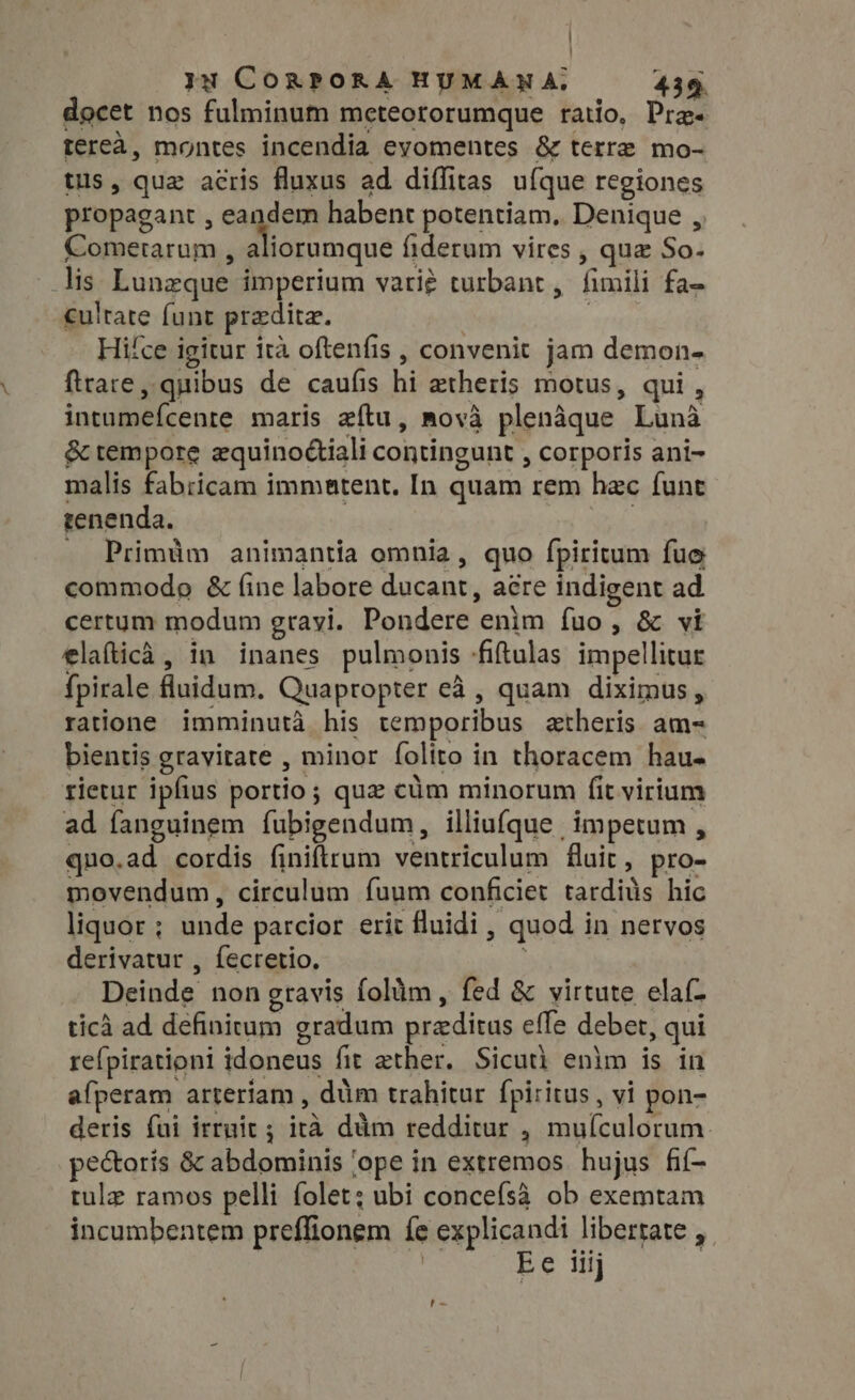 docet nos fulminum meteororumque ratio, Pras tereà, montes incendia evomentes &amp; terre mo- tus, quz acris fluxus ad diffitas ufque regiones propagant , e. da. habent potentiam. Denique , Comerarum , aliorumque fiderum vires , que So- lis Lunzque imperium vari? turbant, fimili fa- culrate funt predite. | Hi£ce igitur ita oftenfis , convenit jam demon- ftrare, quibus de caufis hi aetheris motus, qui , intumefcente maris aftu, mova plenàque Luna &amp; tempore equinodtiali contingunt , corporis ani- malis fabricam immatent. In quam rem hac funt tenenda. . Primüm animantia omnia, quo fpiritum fue commodo &amp; fine labore ducant, aere indigent ad certum modum grayi. Pondere enim fuo, &amp; vi elafticà, in inanes pulmonis -fiftulas impellitur fpirale fluidum. Quapropter eà , quam diximus, ratione imminutà his temporibus atheris am- bientis gravitate , minor folito in thoracem hau- rietur ipfius portio ; quz cüm minorum fit virium ad fanguinem íubigendum, illiufque impetum , quo.ad cordis finiftrum ventriculum fluit, pro- movendum, circulum fuum conficiet tardiüs hic liquor ; unde parcior erit fluidi , quod in nervos derivatur , fecretio. | Deinde non gravis folüm, fed &amp; virtute elaf- tica ad definitum gradum przditus eífe debet, qui refpirationi idoneus fit ether. Sicut) enlm is in afperam arteriam , dim trahitur fpiritus , vi pon- deris fui irruit ; ira dàm redditur , muículorum. pectoris &amp; abdominis ‘ope in extremos hujus fif- tule ramos pelli folet; ubi concefsà ob exemtam incumbentem preffionem fe explicandi libertate , | Ee iiij ry