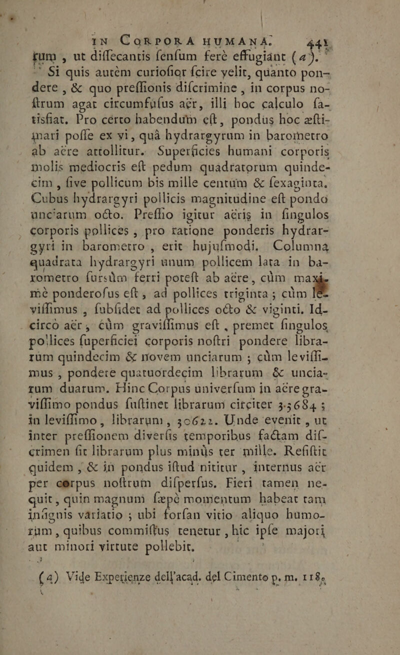 | IN c adibsa HUMANA. jum. , ut diffecantis fenfum fere effugiant (4 at Si quis autém curiofior fcire yelit, quanto pon- dere , &amp; quo preflionis difcrimine , in corpus no- mis agat circumfüíus aer, illi hae calculo fa- tisfiat. Pro cérto habendum eft, pondus hoc efti- nari poffe ex yi, quà hydrargyrum i in barometro ab acre Solon, Superficies humani corporis molis mediocris eft pedum quadratorum quinde- cim , five pollicum bis mille centum &amp; fexaginta. Cubis hydrarg yri pollicis magnitudine eft pondo unciarum o&amp;o. Preflio igitur acrig in fingulos corporis pollices , pro istius ponderis hydrar- gyti in barometro , erit. hujufmodi, Columna quadrata hydrargyri unum pollicem lara in ba- rometro furstim ferri poteft ab acre, culm ma mé ponderofus eft, ad pollices triginta ; ; cum n viffimus , fabíidet ad pollices NUS &amp; viginti, Id- . circo rea cum graviffimus eft , premet fingulos po ‘lices {uperficiel corporis sie ttel pondere libra- rum quindecim &amp; novem unciarum ; cum leviffi- mus , pondere quatuordecim Usa cit &amp; uncia- rum cUm Hinc Corpus univerfum jn acregra- viffimo pondus fuftinet librarum circiter $5684 ; : in leviffimo, librarum, 30622. Unde evenit , ut inter preffionem diverlis remporibus fa&amp;am ditt crimen fit librarum plus mints ter mille. Refiftic quidem , &amp; in pondus iftud nititur , internus acr per cerpus noftrum difperfus. Bibel tamen ne- quit, quin magnuni fepe momentum habeat tam ináguis variatio ; ubi forfan vitio aliquo humo- rum, quibus commiffus tenetur , hic iple majori .aut minori virtute pollebit. o (4) Vide Expetienze dell'acad. del Cimento p. m. 118, &amp; N