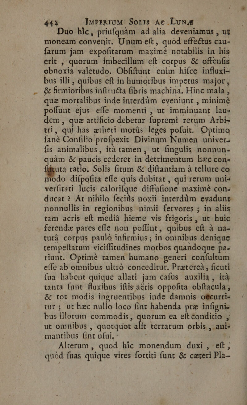 Duo hic, priufquam ad alia deveniamus , ut moneam convenit. Unum eft, quód effectus cau- farum jam expofitarum maximé notabilis in his erit , quorum imbecillum eft corpus &amp; offenfis obnoxia valetudo. Obfiftunt enim hifce infuxi- bus illi , quibus eft in humoribus impetus major, &amp; NoAok vn inftructa fibris machina. Hinc mala , quz mortalibus inde interdàm cveniunt , minime poffunt ejus effe momenti , ut imminuant lau- dem, que artificio debetur fupremi rerum Arbi- tri, qui has ztheri motüs leges pofuit. Optimo fané Confilio profpexit Divinum Numen univer- fis animalibus, ità tamen , ut fingulis nonnun- quàm &amp; paucis cederet in detrimentum hac con- i ratio, Solis fitum &amp; diftantiam à tellure eo modo difpofita effe quis dubitat , qui rerum uni+ verfitati lucis calorifque diffufione maximé con- ducat ? At nihilo fecids noxii interdim evadunt nonnullis in regionibus nimii fervores ; in aliis tam acris eft medià hieme vis frigoris, ut huic © ferenda pares effe non poffint, qnibus eft à na- turà corpus paulo infirmius ; in omnibus denique tempeftatum viciffitudines motbos quandoque pa. riunt. Optimé tamen humano generi confultum elle ab omnibus ultró conceditur. Pratereà , ficuti fua habent quique allati jam cafus auxilia , ira tanta funt fluxibus iftis acris oppofita obftacula, &amp; tot modis ingruentibus inde damnis otcurri- tur; ut hzc nullo loco fint habenda prz infigni- bus illorum commodis , quorum ea eft coüditio , ut omnibus , quotquot alit terrarum orbis , ani- mantibus (int ufui, : qu | Alterum , quod hic monendum duxi , eft, quod fuas quique vires fortiti funt &amp; careri Pla-