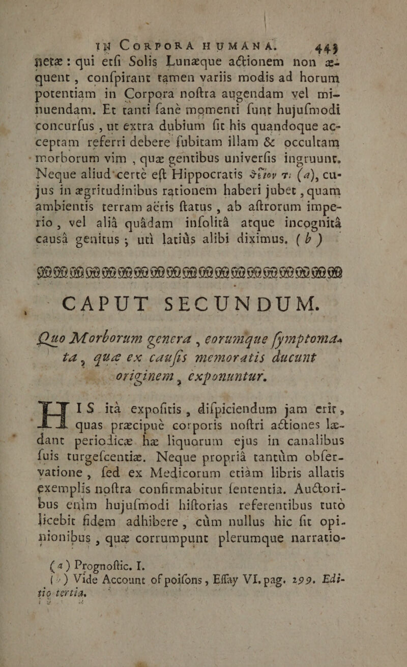 ~ iH CORPORA HUMAN A. 443 pete : qui etfi Solis Lunzque a&amp;ionem non z- quent, conípirant tamen variis modis ad horum potentiam in Corpora noftra augendam vel mi- nuendam. Et tanti fané momenti funt hujufmodi concurfus , ut extra dubium fit his quandoque ac- ceptam referri debere fubitam illam &amp; occultam morborum vim , quz gentibus univerfis ingruunt, Neque aliud*certe eft Hippocratis 327r 7: (a), cu- jus in egritudinibus rationem haberi jubet , quam ambientis terram atis ftatus , ab aftrorum impe- rio, vel alia quadam iníolità atque incognita causa genitus ; uti latids alibi diximus, (5 ) - SRERER Ga oo do ae 00 00 00 09 09 60 60 60 00 009090 CAPUT SECUNDUM. LJ Quo Morborum genera , eorumque fymptoma. ta, que ex caufrs memoratis ducunt originem, exponuntur. IS ità expofitis, difpiciendum jam erir, 4 quas przcipué corporis noftri a&amp;iones la- dant periolice. he liquorum ejus in canalibus fuis turgefcentiz. Neque propria tantüm obfer- vatione , fed ex Medicorum etiam libris allatis exemplis noftra confirmabitur fententia. Auctori- bus enim hujufmodi hiftorias referentibus tuto licebit fidem adhibere , ciim nullus hic fit opi- nionibus , que corrumpunt plerumque narratio- ( 4) Prognoftic. I. | (^) Vide Account of poifons , Effay VI, pag. 299. Edi- tig tertia, 07507 Xr SR M