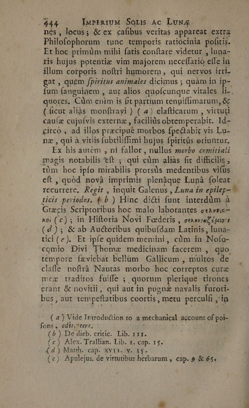 nés, locus ; &amp; ex cafibus veritas appáreat extra Philofophorum tunc temporis ratiocinia pofitis. Et hoc primum mihi fatis conftare videtur , luna- ris hujus potentiz vim majorem neceflario (led in illum corporis noftri humorem, qui nervos irri- gat , quem fpiritus animales dicimus ; quàm in ip- fum fanguinem , aut alios quofcunque vitales li. quores, Cum enim is fit partium tenuiflimarum, &amp; ( ficut alias monftrayi ) ( 4) elafticarum , virtuti cau(z cujuívis externz , Farad ike obtemperabit. Id- circo , ad illos pracipué morbos {pectabit vis Lu. nz , qui à vitiis fubtiliffimi bujus fpiritüs oriuntur, Ex his autem , ni fallor, nullus morbo comitiali magis notabilis “eft ; qui cum alias fic difficilis , tim hoc ipfo mirabilis prorsüs medentibus vifus eft , quod nova imprimis plenaque Luna foleat recurrere, Regit , inquit Galenus , Luna in epilep- ^ ticis periodos, (b ) Hinc didi funt interddm a Gree is Scriptoribus hoc malo laborantes gtixFc— xoi (c) ; in Hiftoria Novi Feederis ; sene Lug: r (d); &amp; ab Au&amp;oribus quibuídam Latinis, luna- tici (e ) Et ipfe quidem memini, cüm in Nofo- comio Divi Thome medicinam facerem , quo tempore feviebat bellüm Gallicum , multos de claffe noftrà Nautas morbo hoc correptos cure mex traditos fuiffe ; quorum plerique tirones erant &amp; novitii, qui aut in pugne navalis furori- bus , aut tempeftatibus coortis , metu perculfi , in (a) Vide Introdu@ion to a mechanical account of pak fons ; edit. *tert, (5 ) De dieb. critic. Lib. rz. (c) Alex. Tralhan. Lib. 1. cap. 15. (d) Matth. cap. XVII. v. x$. (e) Apulejus, de virtutibus herbarum , cap. .9 &amp; é5.