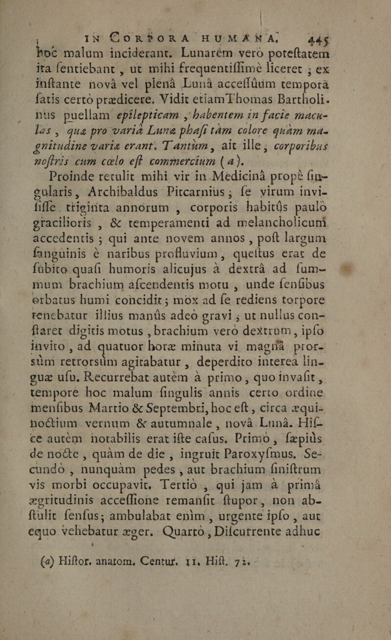 hoc malum inciderant. Lunarém vero poteftatem ita fentiebant , ut mihi frequentiflime liceret ; ex inftante nova vel plenà Luna acceflium tempora fatis certo pradicere, Vidit etiamThomas Bartholi. nus puellam epilepticam , habentem in facie macn- las, qua pro varia Lune phafitam colore quam ma- guitudine varia erant. Tantum, ait ille, corporibus noflris cum calo eft commercium (4). Proinde retulit. mihi vir in.Medicina prope fin- gularis, Archibaldus Pitcarnius; fe virum invi- fiffe. ttieinta annorum , corporis habitüs paulo gracilioris , &amp; temperamenti ad melancholicuni accedentis ; qui ante novem annos , poft largum fanguinis ¢ naribus profluvium , queítus erar de fübito quafi humoris alicujus à dextrà ad fum- mum brachium afcendentis motu , unde fenfibus erbatus humi concidit ; mox ad fe rediens torpore renebatur illius mands adeo gravi ; ut nullus con- ftaret digitis motus , brachium vero dextrum, ipío invito , ad quatuor bore minuta vi magia pror- stim retrorsüm agitabatur , deperdito interea lin- gua ufa. Recurrebat autém à primo, quo invafit , tempore hoc malum fingulis annis certo ordine menfibus Martio &amp; Septembri, hoc eft, circa zqui- hoctium vernum &amp; autumnale , nova Luna. Hif- ce autem notabilis erat ifte cafus, Primo, fapius de node , quàm de die , ingruit Paroxy{mus, Se- cundo , nunquàm pedes , aut brachium finiftram vis morbi occupavit, Tertio , qui jam à prima zgritudinis acceflione remanfit ftupor, non ab- ftulic fenfus; ambulabat enim , urgente ipfo , aut equo vehebatur zger. Quarto, Difcurrente adhuc ‘ . (a) Hiftor, anatom, Centur. 11. Hift, 72.