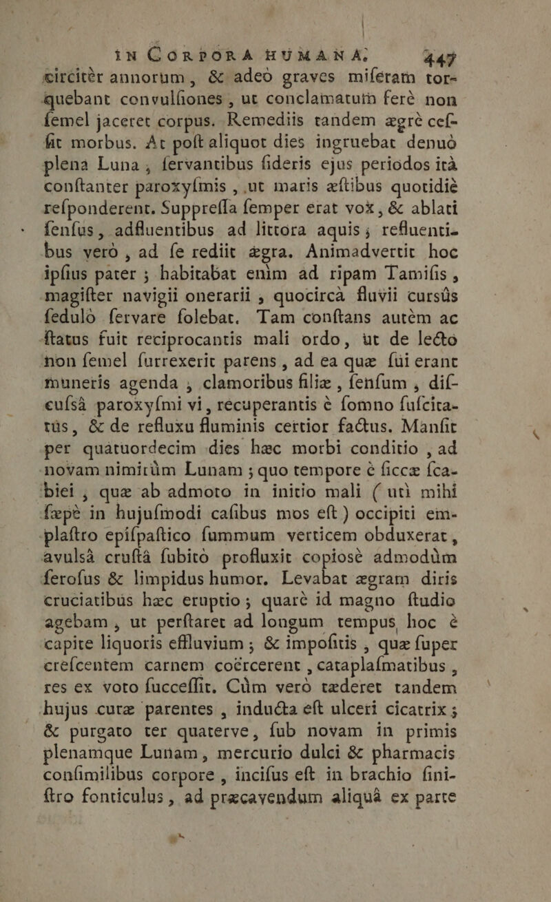 ] | iN CORPORA HUMANA, 447 circitér annorum , &amp; adeo graves miferam tor- quebant convulfiones , ut conclamatuth feré non femel jaceret corpus. Remediis tandem agré cef- fit morbus. At poft aliquot dies ingruebat denuó plena Luna, fervantibus fideris ejus periodos ira conftanter paroxyímis , ut maris aftibus quotidié re{ponderent. Supprefla femper erat vox, &amp; ablati fenfus, adfluentibus ad littora aquis; refluenti- bus veró , ad fe rediit &amp;gra. Animadvertit hoc ipfius pater ; habitabat enim ad ripam Tamifis , magiíter navigii onerarii ; quocirca fluvii cursüs fedulo fervare folebat. Tam conftans autém ac ftatus fuit reciprocantis mali ordo, ut de le&amp;o non femel furrexerit parens , ad ea que {ui erant muneris agenda , clamoribus filiz , fenfum , dif eufsa paroxy(mi vi, récuperantis ¢ fomno fufcita- tüs, &amp; de refluxu fluminis certior fa&amp;us. Manfit per quatuordecim dies hec morbi conditio , ad novam nimirüm Lunam ; quo tempore ¢ ficcz {ca- biei , que ab admoro in initio mali ( uth mihi fepe in hujuímodi cafibus mos eft ) occipiti em- ‘plaftro epifpaftico fummum verticem obduxerat , avulsa cruftá fubito profluxit copiosé admodim ferofus &amp; limpidus humor. Levabat egram diris cruciatibus hec eruptio ; quaré id magno ftudio agebam , ut perftarer ad longum tempus, hoc e capite liquoris effluvium ; &amp; impofitis , que fuper ere{centem carnem coércerent , cataplaímatibus , res ex voto fucceflit, Cüm vero tederet tandem hujus cure parentes , inducta eft ulceri cicatrix ; &amp; purgato ter quaterve, fub novam in primis plenamque Lunam, mercurio dulci &amp; pharmacis confimilibus corpore , incifus eft in brachio fini- {tro fonticulus , ad przcavendum aliquà ex parte i^