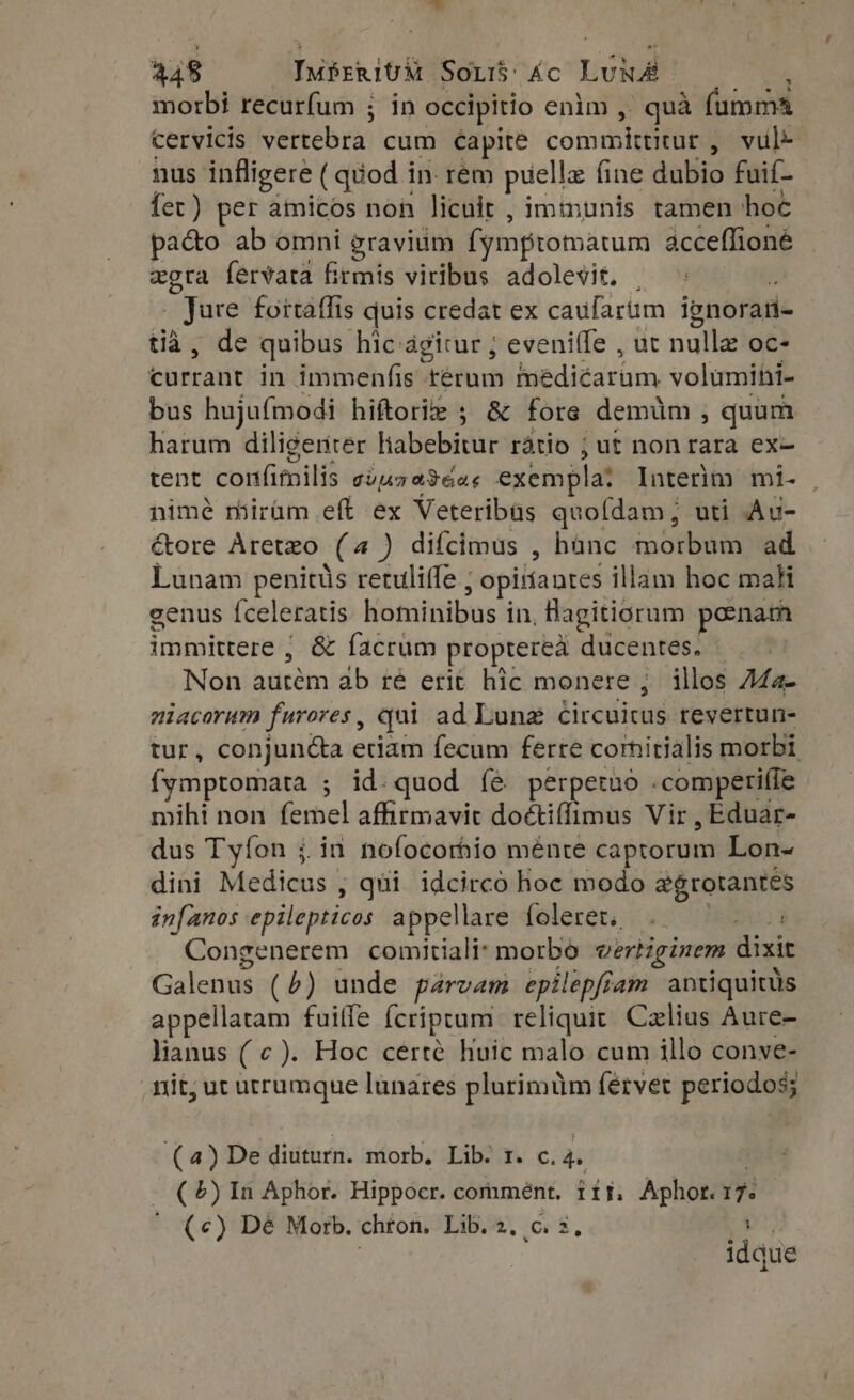 morbi recurfum ; in occipitio enim , quà fumma cervicis Nettebrin cum Capite condita vul- nus infligere (quod in. rem puella fine dubio fuif- fet) per amicos non licult , immunis tamen: hoc pacto ab omni gravium fymptomatum acceffioné e fervata firmis viribus adolevit, . rege fortaffis quis credat ex caufarum ignorati- mide quibus hic-agicur ; eveniffe , ut nullz oc- bispratit in immenfis térum hiediéarüm volumini- bus hujufmodi hiftori ; &amp; fore. demüm ^ quum harum diligenter Write Fd ratio ; ut non rara ex- tent confimilis cius aSeac exempla: Interim mi- , nimé roirüm eft ex Veteribüs quoídam; uti Au- ctore Aretzo (4) difcimus , hànc morbum ad Lunam penitüs retuliffe ; , opiríantes illam hoc maH genus Íceleratis kotaiiibus in, Bagitiorum ponam immittere ; &amp; facrum propterea ducenti | Non boicétm ab ré erit hic monere ; illos A4a- niacorum furores, qui ad Lunz dircuicus revertun- tur, conjun&amp;a etiam fecum ferre cornitialis morbi fymptomata ; id.quod fe perpetuo . .comperi(fe mihi non femel affirmavit doctiffimus Vir , Eduar- dus Tyfon ;.in nofocorhio ménte captorum Lon- dini Medicus , qui idcirco hoc modo aegrotantes infanos epilepticos appellare foleret. .. |: Congenerem comitiali: morbo vertiginem dicks Galenus (6) unde parvam epilepfiam antiquitüs appellatam fuiffe Ícriptum reliquit. Czlius Aure- lianus (¢ ). Hoc certe Huic malo cum illo conve- nit, ut utrumque lunares plurimüm fervet periodos; (4) De diuturn. morb. Lib. 1. c. 4. ex 5) In Aphor. Hippocr. commént. 115, Aphor. 17 ' (¢) Dé Morb. chron. Lib. 2, c. 2, E idque