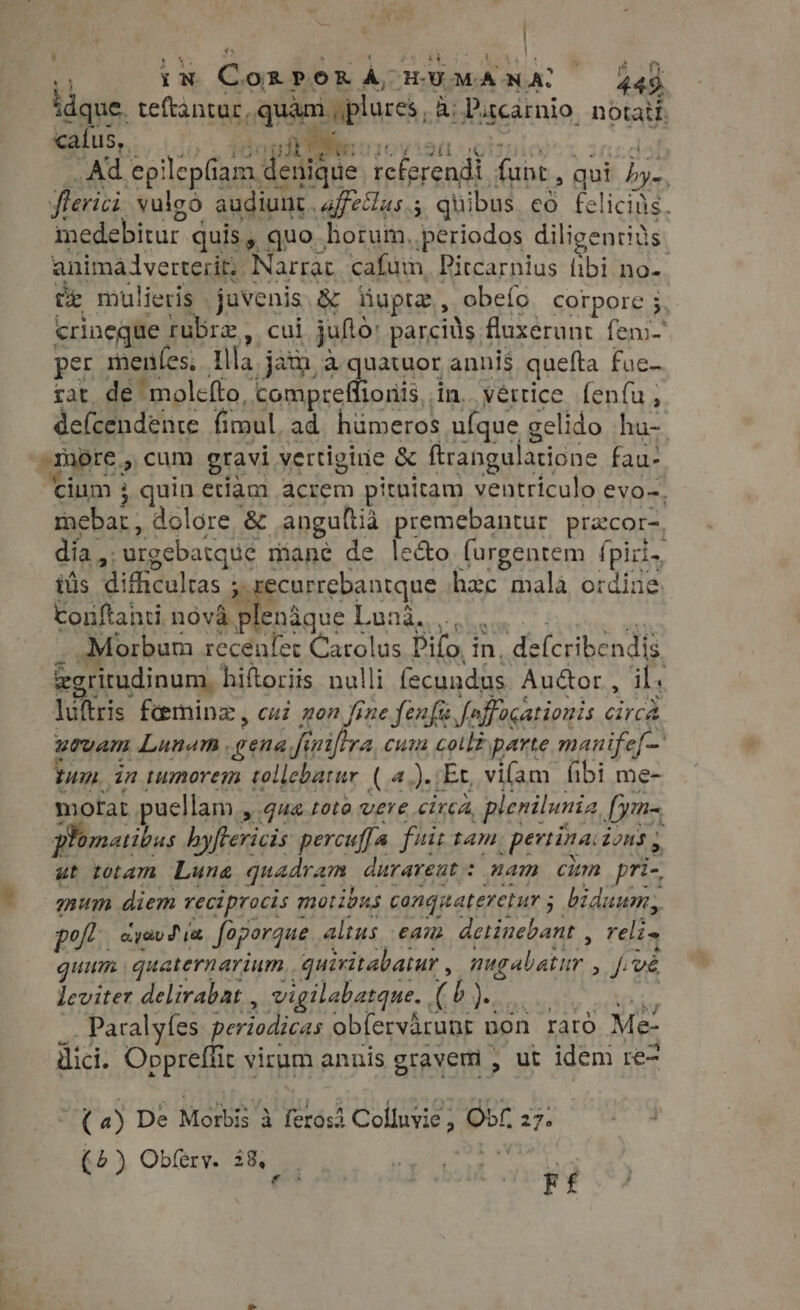 t. : IN Coxpor a, HU MANAL 445 idque. teftantur, iip, Bi Putcarnio. notati. caíus,. phe c . Ad ep! Aces [6s referendt. fait, qui hye flerici vulgo audiunt. affecas.s quibus có felicing. medebitur quis, quo horum, periodos diligentius animalvetterit; Narrat. cafum, Pitcarnius fibi no- te mulieris javenis &amp; tup, obeío corpore 5. crineque rubra, cui juftó: parciüs fluxerunt fens- per menfes; tlla jam,a quatuor annis quefta fue- tat de molefto, tompreflioriis . in. .yértice fenfu, defcendente fimul ad hümeros ufque gelido hu-. omore, cum gravi vertigine &amp; ftrangulatione fau- cium 3 quin etiam acrem pituitam ventriculo evo-, fnehar: dolore &amp; angultia premebantur pracor- día ,. “urgebatque mane de le&amp;o furgentem fpiris iüs Witheuleas : ? currebantque hee mala ordine. Conftahti nova ^. GERE Lana... Morbum recenfer Carolus Difo i Tu d (erbendis egritudinum, hiftoriis nulli fecundus Au&amp;or , ils luftris fi&amp;mninz, cuz non fine fenfi foffocationis Circe urvam Lunam . gena fi fi niftra, cum colt parte manife tun. in tumorem tollebatur (4.)./Ex, vifam fibi me- motat puellam , qua toto vere circa, plenilunia Lynas, Plomatibus hyftericis percuffa. fiit tam .pertinacions , ut totam Lune quadram. durareut: mam cim pri- mum diem reciprocis motibus congnateretur ; ; biduum, : polt. dyav di faporque altus eam detinebant , reli. gm quaternarium.. quiritabatur , estan yf ve leviter delirabat , vigilabarque. (5) . Paralyfes periodicas ob[ervirups 1 bon raro Me: ici. Oppreffit virum annis gravem , ut idem re- (a) De Moris à (ros Colluvie ; Ot 27