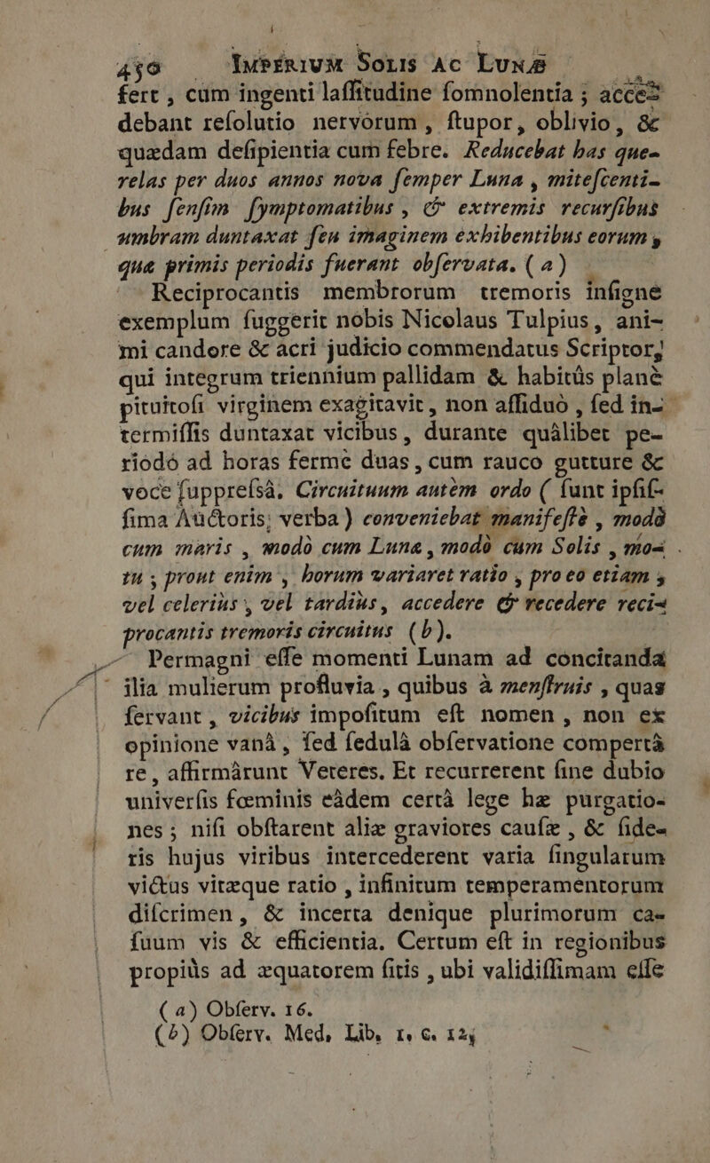 aso YuPÉRivM Sons Ac Luna d fert , cum ingenti laffitudine fomnolentia ; acces debant refolutio nervorum , ftupor, oblivio, &amp; quadam defipientia cum febre. Reducebat bas que- velas per duos annos nova femper Luna , mite[centi- bus fenfim. fymptomatibus , &amp; extremis. recurfibus umbram duntaxat fen imaginem exhibentibus eorum y qua primis periodis fuerant obfervata. (a) — Reciprocantis membrorum tremoris infigne exemplum fuggerit nobis Nicolaus Tulpius, ani- mi candore &amp; acri judicio commendatus Scriptor, qui integrum triennium pallidam &amp; habitüs plane pituitofi virginem exagitavit , non affiduo , fed in-- termiffis duntaxat vicibus, durante qualibet pe- riodó ad horas ferme duas , cum rauco gutture &amp; voce fuppreísà. Circuituum autem. ordo ( funt ipfit- fima Auctoris; verba) cenveniebat manifefte , modà cum maris , modo cum Luna, modo cum Solis , mos . tu, prout enim’, borum wariaret ratio , proeo etiam x vel celerius , vel tardius, accedere ef recedere reci~ procantis tremoris circuitus. (b). | — Permagni effe momenti Lunam ad concitanda |^ ilia mulierum profluvia , quibus à menffruis , quas fervant , vicibus impofitum eft nomen , non ex opinione vana, fed fedulà obfervatione compertà re, affirmárunt Vereres. Et recurrerent fine dubio univerfis foeminis eádem certà lege he purgatio- nes; nifi obftarent alia graviores caufze , &amp; fides ris hujus viribus intercederent varia fingularum vi&amp;us vitzque ratio , infinitum temperamentorum difcrimen , &amp; incerta denique plurimorum ca- fuum vis &amp; efficientia, Certum eft in regionibus propitis ad zquatorem fitis , ubi validiffimam elfe ( 4) Obferv. 16.