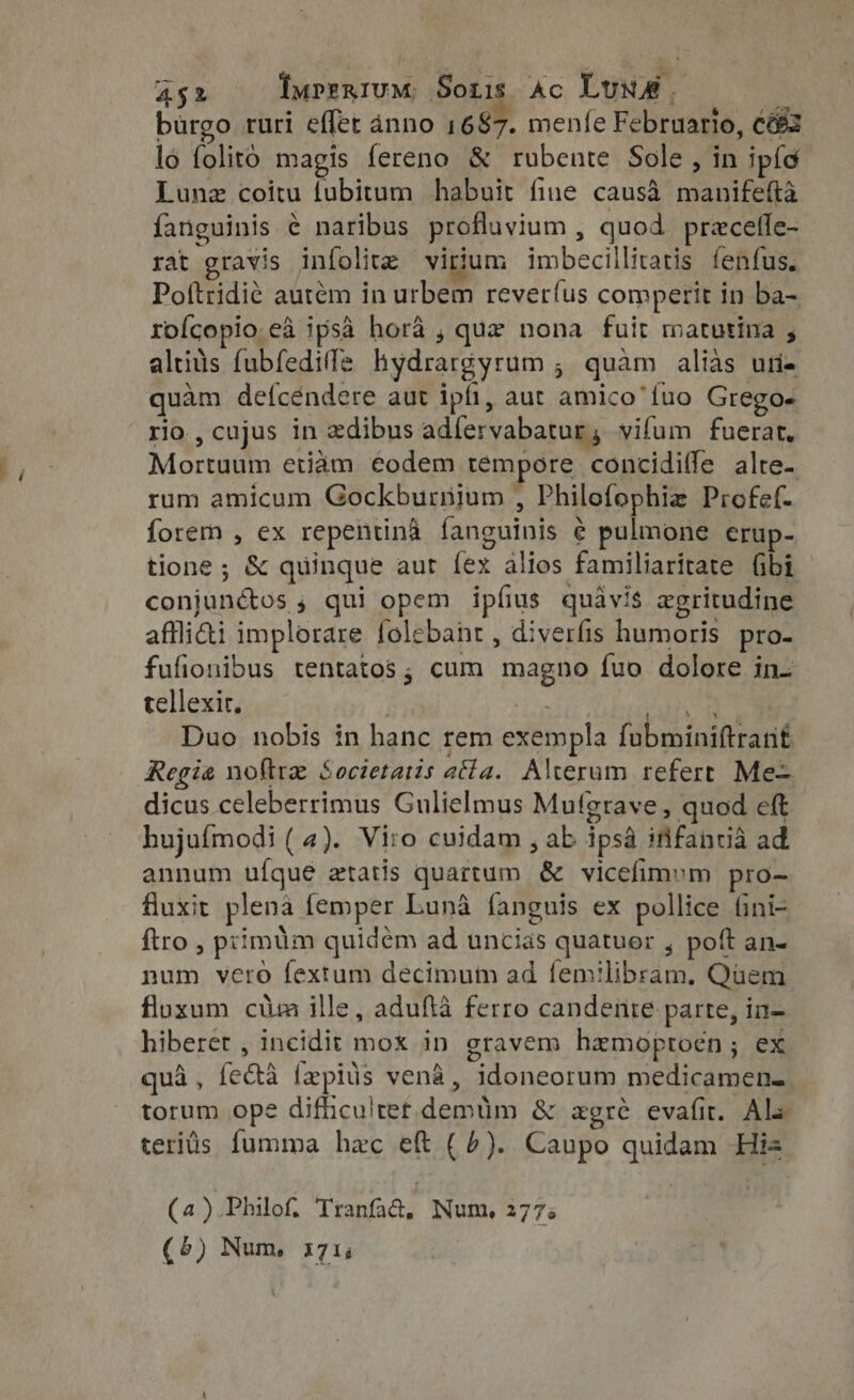 burgo ruri effet anno 1687. menfe Februario, Ce lo folito magis fereno &amp; rubente Sole, in ipíc Lunz coitu tubitum habuit fine causà manifefta fanguinis é naribus profluvium , quod precefle- rat gravis infolite virium imbecillitatis fenfus. Poftridié autem in urbem rever(us comperit in ba- roícopio eà ipsa hora , que nona fuit matutina , altius fubfedife hydrargyrum ; quàm alias uri- quam defcéndere aut ipfi, aut amico fuo Grego. rio , cujus in zdibus adíervabatur, vifum fuerat. Mortuum etiam eodem tempore concidiffe alte- rum amicum Gockburnium , Philofophiz Profef- forem , ex repentinà fanguinis é pulmone erup- tione ; &amp; quinque aur fex alios familiaritate (ibi conjunéctos ; qui opem ipfius quavis zgritudine affli&amp;i implorare folebant , diverfis humoris pro- fufionibus tentatos; cum magno fuo dolore in- tellexir. TM Hr Duo nobis in hanc rem exempla fubminiftrant Regia noftra Societatis atta. Alterum refert Me= dicus celeberrimus Gulielmus Mufgrave , quod eft hujufmodi ( 4). Viro cuidam , ab ipsa ififancia ad annum ufque ztatis quartum &amp; vicefimym pro- fluxit plena femper Luna fanguis ex pollice fini- ftro , primum quidem ad uncias quatuor , poft an- num vero fextum decimum ad femilibram, Quem fluxum cium ille, adufta ferro candenie parte, in- hiberet , incidit mox in gravem hemoptocn; ex quà, fecta fepius vena, idoneorum medicamen- torum ope difhculret demüm &amp; agré evafit. Ale teritis fumma hzc eft (6). Caupo quidam His (4).Philof. Tranfad, Num, 277% (5) Num, 171,