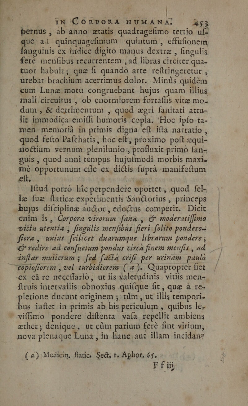 bernus, ab anno atatis quadragefimo tertio uf- que ai quinquagefimum quintum , effufionem fanguinis ex indice digito manus dextre , fingulis. feré menfibus recurrentem , ad libras circiter qua- tuor habuic; que fi quando arte reítringeretur , urebat brachium acerrimus dolor. Mintis quidém cum Lung motu congruebant hujus quam illius mali,circuirus , ob enormiorem fortaflis vite mo. dum, &amp; derrimentum , quod zgri fanitati attu- lit immodica emiffi humoris copia. 'Hoc ipfo ta- men memoria in primis digna eft ifta narratio , quod feíto Pafchatis, hoc eft, proximo poft zqui- noctium vernum plenilunio , profluxit primo fan- guis, quod anni tempus hujulmodi morbis maxi- mé opportunum eíle ex di&amp;is fuprà manifeftum eft, m _Iftud porro hic perpendere oportet, quod fel- le fuz ftatice experimentis San&amp;orius , princeps hujus diífciplinz au@or, edoctus comperit. Dicit enim is, Corpora virorum ana, &amp; moderatiffima vitia utentia , fingulis menfibus fieri. folite ponderon ffora , unius fcilicet. duarumque librarum pondere ; € redire ad cen[uetum pondus circa finem menfrs , ad inflar mulierum ; fed fatta cviff per urinam paula —eopiofforem , vel turbidiorem (a). Quapropter fiet ex eà re neceflario, ut iis valetudinis vitiis men- ftruis intervallis obnoxius quifque fit, que à re- pletione ducunt originem ; tim, ut illis tempori. bus inftet in primis ab his periculum , quibus le. viffimo pondere diftenta vaía repellit ambiens zther; denique, ut cüm parium feré fint virium, nova plenaque Luna, in hanc aut illam incidan* (4) Medicin, frati. Sed, r. Aphor. 65.