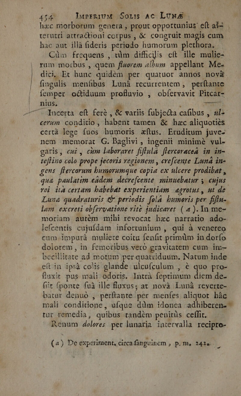 1 erutri attra&amp;tioni corpus , &amp; congruit magis cum hac aut illà fideris periodo humorum plethora. Cüm frequens , tim difficilis eft ille mulie- rum morbus , quem fluorem album appellant Me- dici, Et hunc quidém per quatuor annos nova fingulis menfibus Luna recurrentem, perftante femper actiduum profluvio , obfervavit Pitcar- nius, | —UNU cerum conditio, habent tamen &amp; hzc aliquotiés certà lege fuos humoris eftus. Etuditum juves nem memorat G. Baglivi, ingenii minimé vul- caris, cuz, citm laberaret fiflula flercoracea in in- teftino colo prope jecoris regionem , erefcente Luna in- gens flercorum bumorumque copia ex ulcere prodibat , rei ita certam babebat experientiam. agrotus, ut de Luna quadraturis &amp; periodis fola humeris per fiflu-. lam excreti obfervatione vite judicaret ( a). In me- moriam autém mihi revocat hzc narratio ado- lefcentis cujufdam infortunium , qui à venereo cum impurà muliete coitu fenfit primum in dorfo dolorem, in femoribus vero gravitatem cum im- becillitate ad motum per quatriduum. Natum inde eft in ipsa colis glande. ulcufculum , é quo pro- fuxir pus mali odoris. Intra feptimum diem de- (it fponte fuà ille luxus; at nova Luna reyerte- batur denuo , perftante per menfes aliquot bàc mali condidone, ufque dum idonea adhiberen- - tur remedia, quibus tandém penitüs ceffit. Renum dolores per lunaria iatervalla recipro- (4) De experiment, circafanguinem , p. m, 2420 |