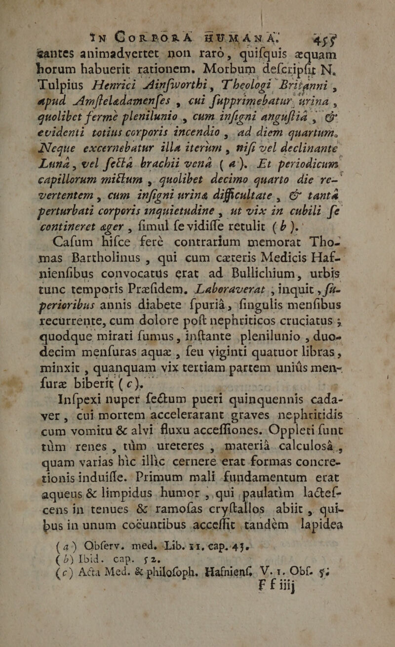 tn Gon2024 AU IANA, TT &amp;antes animadyertet non raró, quifquis zquam horum habuerit. rationem. MID um defcripfir N. Tulpius Henrici Ainfivorthi, T beologi | Britanni , apud Amfteladamenfes , cui Supprimebatur, &amp; urina , quolibet ferme plenilunio , cum infigni anguftia , E evidenti totius corporis incendio , ad diem quartum. Neque excernebatur illa iterum , wifi vel declinante Luna, vel fetta brachii vena ( a). Et periodicum. capillorum miktum , quolibet decimo quarto. die re- vertentem , cum infigni urina difficultate , C tanta perturbati corporis inquietudine , ut vix in cubili fe contineret ager , fimul fe vidiffe retulit (6). Cafum hifce feré contrarium memorat Tho- mas Bartholinus , qui cum ceteris Medicis Haf-- nienfibus convocatys erat ad Bullichium, urbis tunc temporis Prafidem, Laboraverat ; ; inquit fi- perioribus annis diabete fpurià, fingulis menfibus recurrente, cum dolore poft nephriticos cruciatus ; quodque mirati fumus , inftante plenilunio , duo- decim menífuras aque, feu viginti quatuor hs à x minxit , quanquam vix tertiam partem uniüs men- fure biberit (c) Infpexi nuper fe&amp;um pueri quinquennis cada- ver, cui mortem accelerarant graves nephtitidis cum vomitu &amp; alvi fluxu acceffiones. Oppleti funt tüm renes , tim ureteres , materia calculosà , quam varias hid illic Meg erat formas concre- tionis induiffe.: Primum mali fundamentum erat aqueus &amp; limpidus humor ,,qui jaulatim lactef- cens in tenues &amp; ramofas crytta. los abiit, > qui- bus in unum cocunribus acceffit tandem lapidea (4) Obferv. med. ‘Lib. xx, cap..43. (5) Ibid. cap. $2. (c) A&amp;a Med. &amp; philofoph. Hafnient, y Obf. $; iij