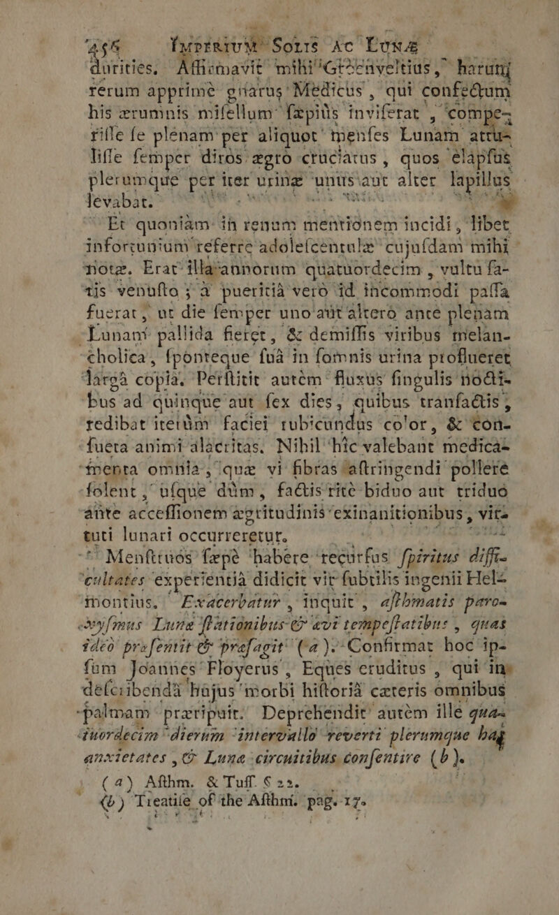 ues fiemavit mi ihi ^GEzEzaveltius , harunj rerum apprime gnarus: Medicus , qui engem his zrumnis mifellum~ {pitts fiviferae, , com] rifle fe plénam: per aliquet. menfes Lunam at liffe fethper diros. &amp;gro cruciatus , quos M plerumque per iter uring ‘units’ aut alter HS levabat. TUIS Et quoniam ih rene ; diieesdn sis incidi, libet note. Erat ge pies Dena aiu valtw di «n4 h t $5» «ti lunari occurreretur,  Menfttuós fepé habere bel Ra diris Afi 'eultates experientia didicit vit fubtilis i ingenii Helz rontius. Exacerbatur , inquit , afl bmatis paro- ex »yfimus Lune Pationibus Cr avi ‘tempelfatibn: > quas ideo profentit e prafagit’ (a): ‘Confirmat hoc ip- fom Joannes “Floyerus , Eques eruditus , qui in- de(ciibenda | hajus 'm orbi hiftorià cateris omnibus palmam praeripuir. Deprehendit’ autem ille quan ‘tuordecim dierum “intervalld everti plerumque hag anxtetates , Luna -circuitibus. confentire (^). ( 4) Afihm. &amp; Tuff. $25... €) Treatile p the Afthni. Peg. 1g hl