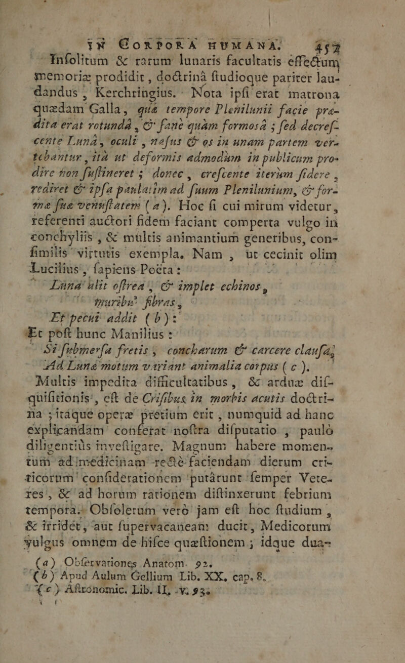 ! wee iN GorPoRA HUMANA, 45% -Ynfolitum &amp; rarum lunaris facultatis effectum gmemoriz prodidit , do&amp;rinà ftudioque pariter lau- | dandus , , Kerchringius.- Nota ipfi'erat matrona quzdam Galla, qua tempore Plenilunit facie pra- dita erat rotunda, C fane quam formosa ; fed decref- cente Luna > cili » Malus &amp; os in unam partem vere tebantur , ita ut Abfirone admodum in pubticum pros dire hon fuftineret ; ; donee, crefcente iterum fidere , rediret G 1pfa paulatim ad Tim Plenilunium, &amp; for: me fue vens[flaters (a). Hoc fi cui mirum sidemitg referenti auctori fidem faciant comperta vuleo in conchyliis , &amp; multus animantium generibus, con- fimilis virtutis exempla, Nam , ut cecinit olim Lucilius, , fapieits Pocta: Uri Vois ( Lüna 1T? offrea , C implet echinos , C5 tpuriby’ poras, Et pecut addit (b): Ec poft hunc Manilius : iS P fubimer[a fretis , concbarum &amp; carcere claufa, zd Lund motum variant animalia corpis ( c ). Multis impedita difficultatibus , &amp; arduz dif quilitionis', eft de Crifib bus in morbis acutis do&amp;ri- Na ;itáqué opere’ pretium erit , numquid ad hanc explicandam conferat noftra difputatio , paulo diligentitis inveftigare. Magnum habere momen. tum ad misdieii an recte faciendam dierum cri- ticornm | ' confiderationem ‘putarunt femper Vete- res, &amp;^ ad horum rátionem diftinxerunt febrium tempora. Obfoleram verd jam eft hoc ftudium , &amp; irridet, aur fupervacaneam: ducit, Medicorum sulgus omnem de hifce quaftionem ; : idque dua- — (a) Obfervariones Anatom. 22 M 6) Apud Aulum. Gellium Lib. XX, cap. 8 ae ¢ ) Afitonomic. Lib. na “Vi $36 7
