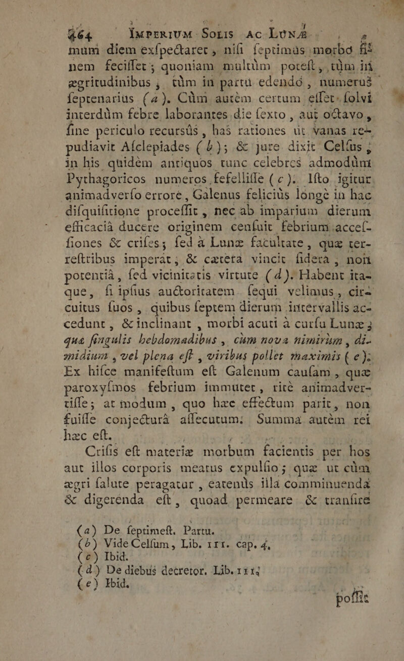 dé4 — Deprniva Sois AC Lows a mum diem ex{pectaret , nifi feptimas |  fit feprenarius (4). Clm aurém certum effet» folvi interdtim febre. laborantes die fexto , aut octavo , pudiavit Afclepiades quA &amp; jure. dixit: Celíus ; in his quidem antiquos tunc celebres admodant Pythagoricos numeros fefelliffe (c). líto igitur animadverío errore, Galenus felicius longe i in Ere : difquifitione proceffit , , nec ab imparium. dierum eflicacia ducere originem cenfuit febrium .acce(- fiones &amp; crifes 5 fed a Lune facultate , quz ter- reftribus imperat , &amp; cateta vincit (idera | , non potentia, fed vicinitetis virtute ( 4). Habent ita- cuitus fuos , quibus feptem dierum intervallis ac- cedunt , &amp; inclinant , morbi acuti à curfu Lunz; qua fai (gulis ORARE IU , cam nova nimirim , di. Ex hiíce manifeftum eft Galenum cau(am , qua paroxyímos febrium immutet, rice arimadver- tifle; at modum , quo hee efecum parit, non fuifle conje&amp;turá. affecutum: Summa autém rei hzc eft. Crifig eft. materiz morbum Jupes per hos aut illos corporis meatus expullio 5 que ut cüm agri falute peragatur , eatenüls illa comminuenda &amp; digerenda eft, quoad permeare &amp; tranfire (2) De feptimeft. Partu. (6) Vide Celfum, Lib. rrt. cap. 4, (€) Ibid. (. d) De diebus decretor. Lib.iin ( e) Ibid. pofi: