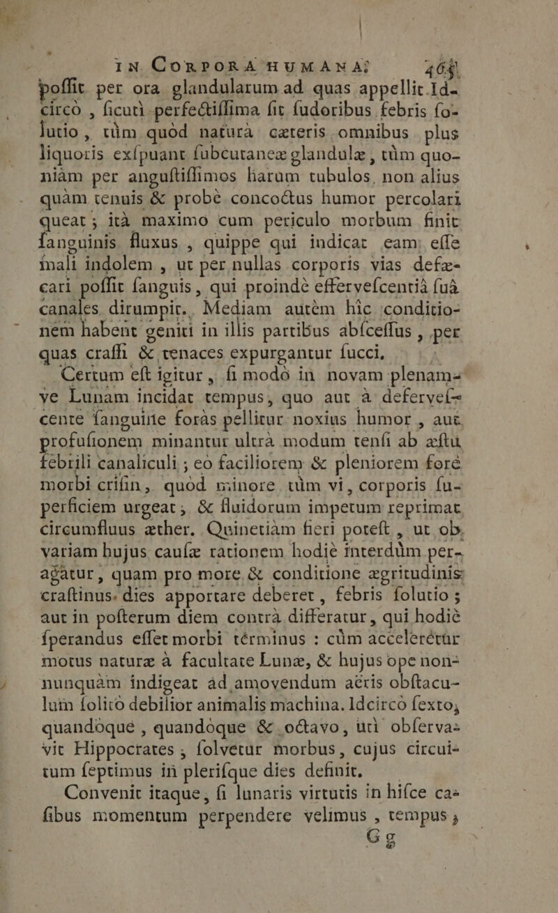 | In CoRPORA HUMANA? 464. poffit per ora glandularum ad quas appellit.Id- circo , ficuti -perfe&amp;tiffima fit fudoribus febris fo- lutio, tim quód natura ceteris omnibus plus liquoris exípuant fubcutanex glandule , tim quo- niàm per anguftiflimos liarum tubulos, non alius quàm tenuis &amp; probe conco&amp;us humor percolari queat; ita maximo cum periculo morbum finit anguinis fluxus , quippe qui indicat eam; effe inali indolem , ut per. nullas corporis vias defe- cari poffit fanguis, qui proindé effervefcentia {ua canales dirumpir.. Mediam autém hic :conditio- nem habent geniti in illis partibus abfceffus , per quas crafhi &amp; tenaces expurgantur fucci, | Certum eft igitur, fi modo in novam plenam- ve Lunam incidat tempus, quo aut à deferveí- cente fanguine foràs pellitur: noxius humor , auc profufionem minantur ultra modum tenfi ab aftu febrili canaliculi ; eo faciliorem &amp; pleniorem foré morbi crifin, quód minore uim vi, corporis fu- perficiem urgeat; &amp; fluidorum impetum reprimat cireumfluus ather. Quinetiam fieri poteft , ut ob. variam bujus caufz rationem hodie interdum per- agatur, quam pro more, &amp; conditione zgritudinis: craftinus. dies apportare deberet , febris folutio ; aut in pofterum diem contra differatur, qui hodié {perandus effet morbi términus : cum accelerétür motus nature à facultate Lune, &amp; hujus ope non- nunquàm indigeat ad amovendum aeris obftacu- lum folito debilior animalis machina. Idcirco fexto; quandoque , quandoque &amp; octavo, uii obferva= vit Hippocrates ; folvetur morbus, cujus circui- tum feptimus in plerifque dies definit, — — Convenit itaque, fi lunaris virtutis in hifce ca« fibus momentum perpendere velimus , tempus ; Gg