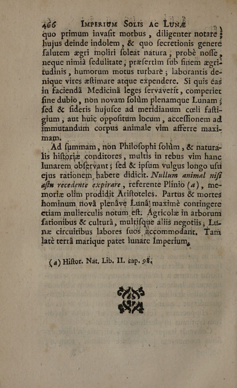 Hn d roofs : E 3t 466 . Imperium Sors Ac LuN&amp;É —— quo primum invafit morbus , diligenter notare à hujus deinde indolem , &amp; quo fecretionis genere falutem &amp;gri moliri foleat natura ; probé noffe, neque nimià fedulitate ; prefertim fub finem zgri- tudinis , humorum motus turbare ; laborantis de- nique vires eftimare atque expendere. Si quis éas in facienda Medicina leges fervavetit , comperiec fine dubio, non novam folum plenamque Lunam j [ed &amp; fideris hujufce ad meridianum coli fafti- eium ; aut hüic oppofitdm locum , acceffionem ad immutandum corpus animale vim afferre maxi- . Ad fummam, non Philofophi folàm , &amp; natura- lis hiftoriz conditores, multis in rebas vim hanc lunarem obfervant} fed &amp; ipfum vulgus longo uft ejus rationem, habere didicit. Nullum animal nift afte recedente expirare , referente Plinio (4) , me- moriz olím prodidit Ariftoteles. Partus &amp; mortes hominum íiovà plenàve Luna} maximé contingere etiam mulierculis notum, eft: Agricole in arborum fationibus &amp; cultura, mulrifque álii$ negotiis; Luz nz circuitibus labores fuos accommodant, Tam laté terrà marique patet lunare Imperium, —— ( 4) Hiftor. Nat, Lib. IL. cap. 98; Ui ev