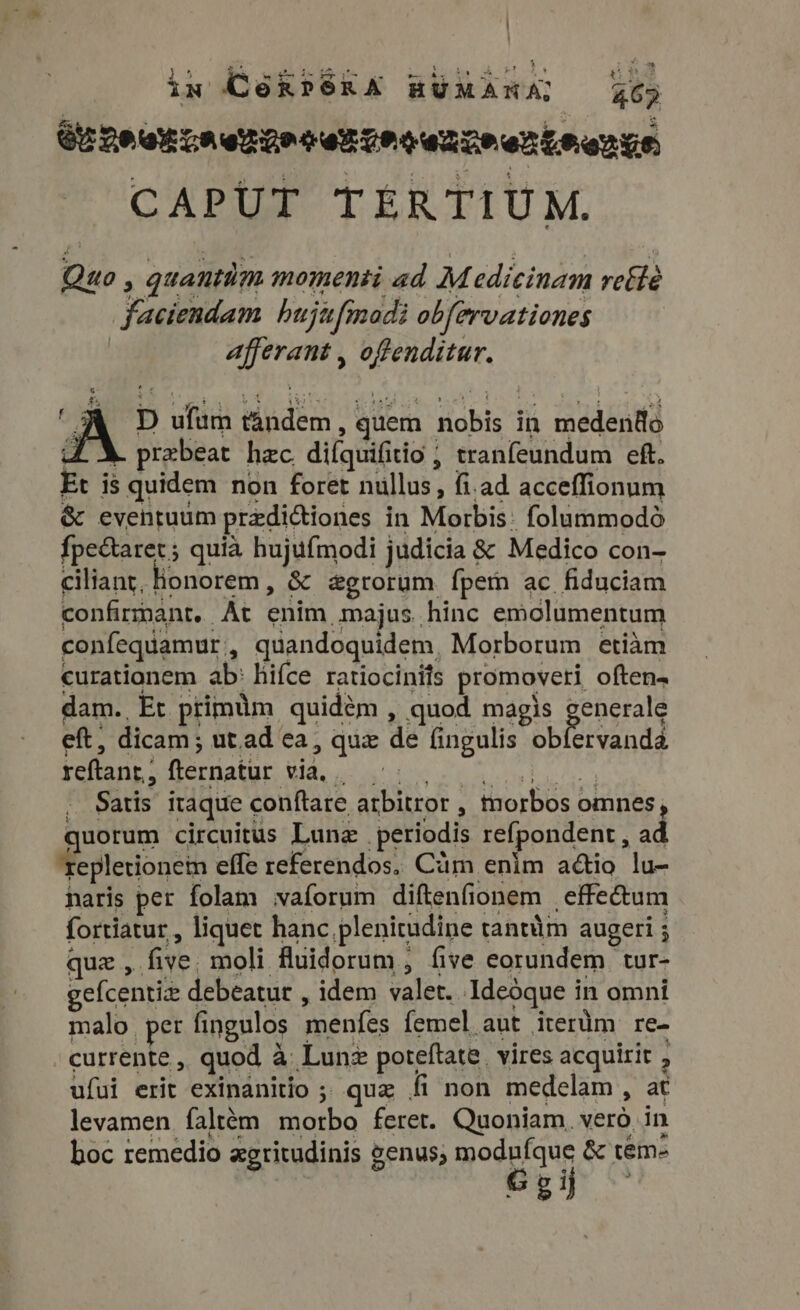 ix Goxrsea RÜXARZ Yep CUAMOLEA TRG LUM ATMEL EMERY CAPUT TERTIUM. Quo , quantüm momenti ad Medicinam rethe faciendam hujufmodi obfervationes | afferant , offenditur. D ufum tandem, quem nobis in medenfo 4L X. prebeat hzc. difquifitio ; tranfeundum eft. Et is quidem non foret nullus, fi.ad acceffionum &amp; eventuum predictiones in Morbis: folummodo {pectaret; quia hujufmodi judicia &amp; Medico con- ciliant, Honorem, &amp; &amp;grorum fpem ac fiduciam confirmant, At enim majus. hinc emclumentum confequamur,, quandoquidem, Morborum etiam curationem ab: hifce ratiocinits promoveri often. dam. Et primum quidém , quod magis generale eft, dicam; ut.ad ea, que de fingulis obfervanda qo CHER UTI EE IPIE ME iol d i oy ey UPC . Satis itaque conftare arbitror , morbos omnes, quorum circuitus Luna periodis refpondent , ad 'fepletionein effe referendos. Cám enlm adio lu- naris per folam waforum diftenfionem | effectum fortiatur , liquet hanc plenitudine tantüm augeri ; quz , five. moli fluidorum , five eorundem tur- gefcentiz debeatur , idem valet. Ideóque in omni malo. per fingulos menfes femel aut iterüm re- currente , quod a Lunz poteftate. vires acquirit , ufui erit exinanitio ;; quz fi non medelam , at levamen faltém morbo feret. Quoniam. vero. in boc remedio xgritudinis enus, modufque &amp; tem- G g ij