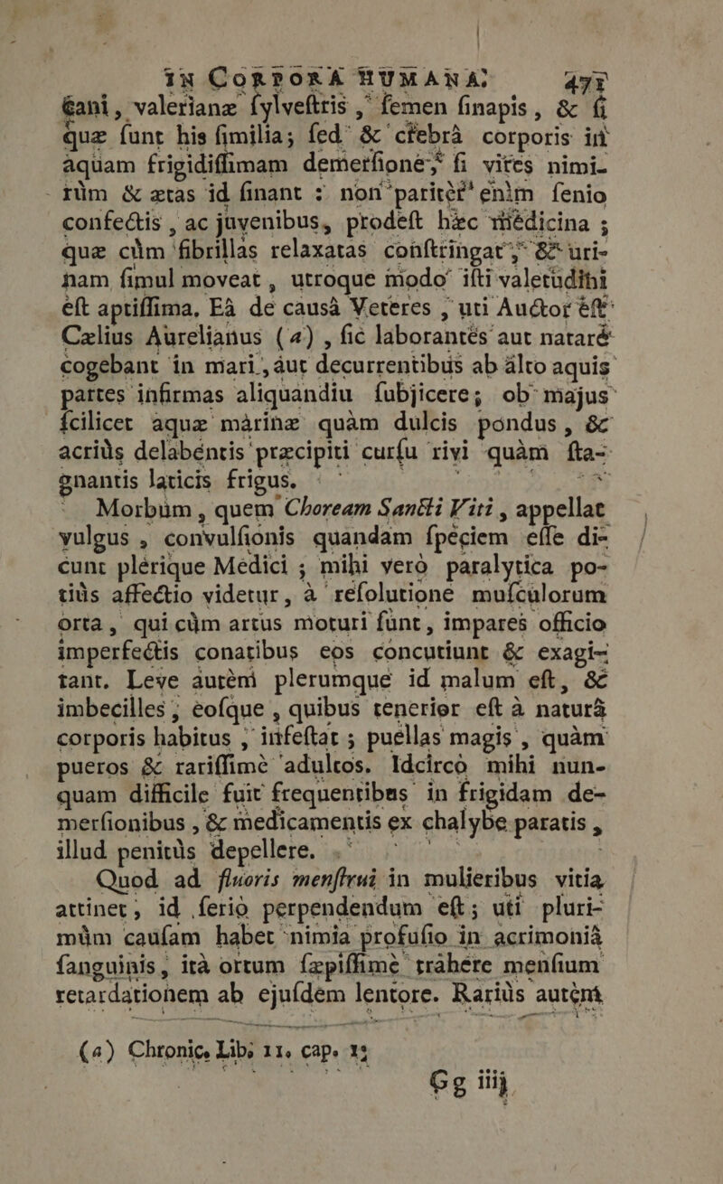 ! iy CORPER HUMANA: app Gani, valeriane íylveftris ,' femen finapis, &amp; fi quz funt his fimilia; fed &amp; cfebrà corporis int aquam frigidiflimam demerfioney fi vités nimi. . rüm &amp; atas id finant : non paritéf' enim fenio confe&amp;is , ac juvenibus, prodeft hic médicina ; que cim ‘fibrillas relaxatas coüftringat; &amp; uri- nam fimul moveat, utroque modo’ iíti valetudini eft aptiffima, Ea de causa Veteres , uti Au&amp;or ef^ Czlius Aurelianus (4) , fic laborantés aut nataré cogebant in miari , áut decurrentibus ab alto aquis partes infirmas aliquandiu fubjicere; ob: majus {cilicet aque marine quàm dulcis pondus, &amp;c acrids delabéntis przcipiti curfu rivi quàm fta- gnantis laicis frigus. bor nimis Wee Lac NM Morbum , quem Choream Santti Viti, appellat vulgus , convulfionis quandam fpeciem effe di- cunt plérique Medici ; mihi yero paralytica po- tis affectio videtur, à refolutione mufculorum orta, quicüm artus moturi funt, impares officio imperfeétis conatibus eos concutiunt &amp; exagi- tant. Leve auréni plerumque id malum eft, &amp; imbecilles ; eofque , quibus tenerier eft à natura corporis habitus ; irtfeftat ; puellas magis , quàm. pueros &amp; rariffimé adultos. Idcircó mihi nun- quam difficile fuit frequentibas in frigidam de- merfionibus , &amp; medicamentis ex chalybe paratis , y illud penitüs depellere. .' Quod ad floris menftrui in mulieribus vitia attinet, id ferio perpendendum eft; uti pluri- müm caufam habet nimia profufio in acrimonià fanguinis, ita ortum ízpiffime trahere menfium retardationem ab ejufdem lentore. Rariüs autémá (4) Chronic, Lib; 11. cap. 1: Gg iiij