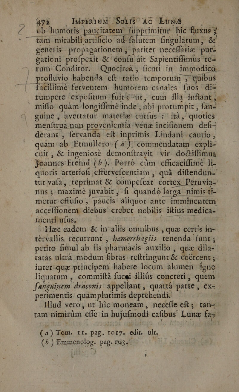 profluvio habenda eft ratio temporum ; 1; quibus facillime ferventem. humorem canales fuos di- rumpere | expofitum fairy ur, cum illa. inftant , j miflo quam: longiffime: inde’. nbi prorumpit , {ane guine , avettatur materia curfus oth Ww. quoties menftrua non provenientia. venz inciionem defi- derant , fervanda eft. inprimis Lindani cautio , quam ab Etmullero (4). commendatam expli- cuit , &amp; ingeniose demonftrayit vir. do&amp;tiffimus Joannes Freind (5). Porro càm efficaciffimé li- - quoris arteriofi effervefcentiam , quà diftendun- tur vala, reprimat &amp; compefcar cortex Peruvia- nus; maxime juvabit, fi quando larga nimis ti- metur éffufio, paucis: aliquot ante imminentem acceffionem diebus: creber nobilis iftius medica- inenti ufus. Hee eadem &amp; in aliis omnibus ,quz certis in- tétfallis recurrunt , bamorrbagiis ceridada funt ; petito fimul ab iis pharmacis auxilio , qnz dila tatas ultra modum fibras: reftringunt &amp; Coctcent ; inter que principem habere locum alumen ione liquatum , commiftà fucei illiüs concreti, quem fanguinem draconis appellant, quartá parte , ex- perimentis: quamplurimis deprehendi, | | Illud vero, ut hic moneam, neceífe eft; tan- tam nimirüm 'effe in p erc cafibus Lune fas (4) Tom. If. fat. IOI7. edit. ult. (5) Prussia pag. rG3.' +
