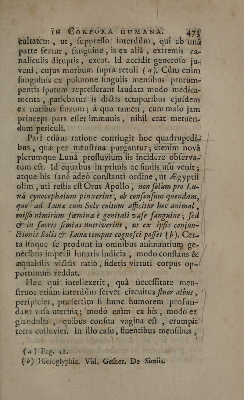 ; In CóxPOKX HUMANA, 473 Eültafem , ut , fuppreffo: interdàm , qui ab uná parte fertur ; fanguine , is ex alià , direi Ca. naliculis diruptis , exeat. Id accidit generofo ju veni, cajus morbum fupra retuli ( 4). Cüm enim fanguinis ex pulmone fingulis menfibus prorume pentis fputum repreflerant laudata modo medica- menta , patiebatur is didis temporibus ejuídem ex nailius fluxum ; à quo tamen , cum malo jam princeps pars edo immunis , nihil erat metuen- dum periculi. Pari etiam ratione contingit hoc quadrupedis bus, que per menfítrua purgantur; etenim novà plerumque. Luna profluvium i iis incidere obferva- tum eft. Id equabus in primis ac fimiis ufu venir; atque his fané adeó conftanti ordine , ut Ag eyptii | | olim , uti reftis eft Orus Apollo, non folum pro Ln na cynocephalum pinxerint , ob cenfenfum quendam, quo ad Luna cum Sole coitum afficitur boc animal , miffo nimirum famina ¢ e genitali vafe fanguine ; fed | in facris fimias nutriverint , ut ex ipfis conjun- | &amp;ionis Solis 6 Luna tempus cognofci poffet (2). Cer. ta itaque fe produnt i in omnibus animantium ge-- neribus i imperii lunaris indicia , modo conftans 8 / axquabilis vidtus ratio, fideris virtuti corpus op-! pertünum reddat. Hzc qui intellexerit, quà neceffitate men- firuos etiàm interdüm fervet. circultus fluor albus , ' perípiciet, praefertim fi hunc humorem profun- dant vafa uterina; modo enim ex his, modo ex glandulis, quibus confita vagina eft , erumpit | teca xi de In illo cafu, fluentibus menfibus , ( m Pag. 48.