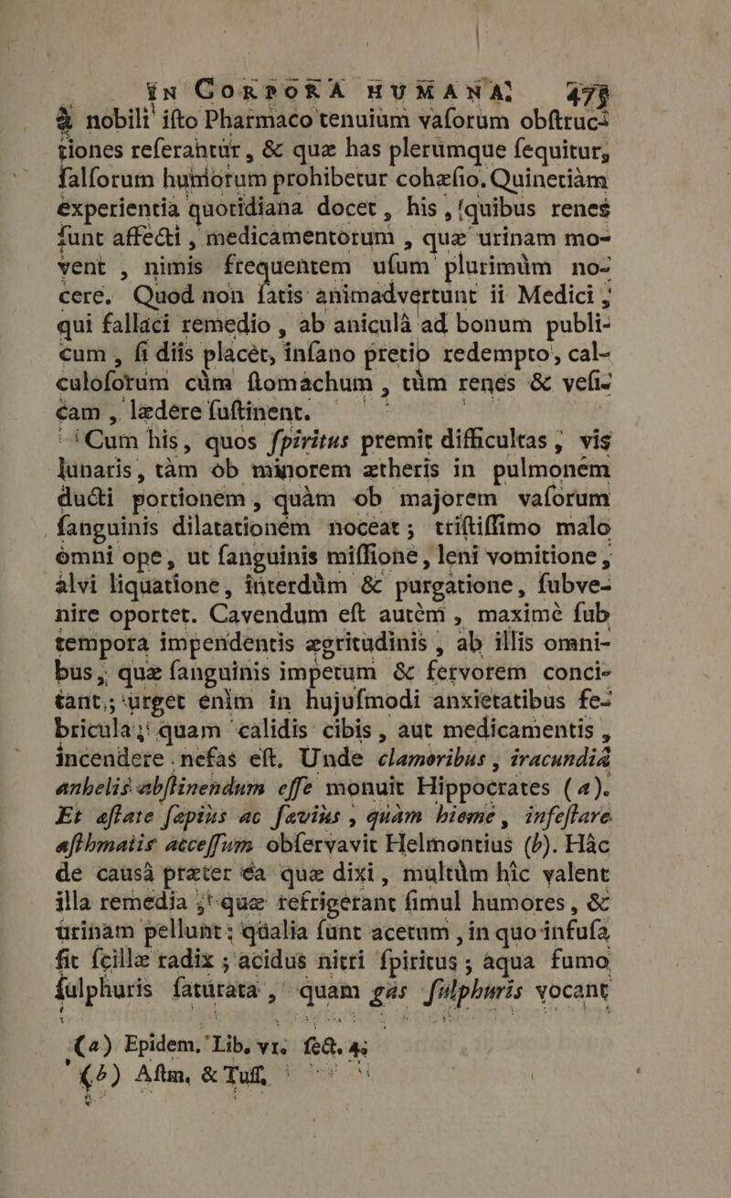 ] $ in GorPoRA HUMANA} 479 a nobili! ifto Pharmaco tenuium vaforum obftruc+ tiones referantur, &amp; qua has plerumque fequitur; falforum huniotum prohibetur cohafio. Quinetiam experientia quotidiana docet, his,!quibus renes funt affedi , medicamentorum , que urinam mo- vent , nimis frequentem ufum plurimim no- cere. Quod non fatis animadvertunt ii Medici ; qui fallaci remedio , ab aniculà ad bonum publi- cum , fi diis placet, infano pretio redempto, cal- culoforum cüm flomachum , tim renes &amp; vefi- cam, ledereíuftinent. —— Le ! ^ Cum his, quos fpiritus premit difhcultas, vis lunaris, tam ob minorem atheris in pulmonem ducti portionem , quàm ob majorem vaforum fanguinis dilatationém noceat; triítiffimo malo omni ope, ut fanguinis miffione , leni vomitione , alvi liquatione, interdüm &amp; purgatione, fubve- nire oportet. Cavendum eft autém , maxime fub tempora impendentis zgritudinis , ab illis omni- bus, quz fanguinis impetum &amp; fervorem conci- tant,;‘urget enim in hujufmodi anxietatibus fe- bricula;: quam calidis cibis , aut medicamentis , incendere .nefas eft. Unde clamoribus , iracundia anhelis abflinendum effe monuit Hippocrates (4). Et aftate fepius ac favins , quam bieme , infeftare afthmatis atceffum obferyavit Helmontius (P). Hac de causa preter éa que dixi, multum hic valent illa remedia ;*-que refrigerant fimul humores , &amp; ürinam pellunt; qüalia funt acetum , in quo infufa, fic {cille radix ; acidus nitri fpiritus ; aqua fumo fulphuris fatürata , quam gas fulpharis vocant () Epidem, Lib, vr, feq. 4