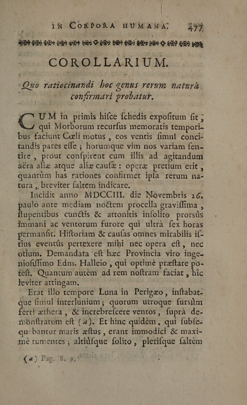 ! in CokPoRA HUMANA; 437 f — 66 Q- UPS NE GEI Goes wake o£? C9 pang COROLLARIU M. ‘Quo ratiocinandi hoc genus rerum natur papi vonfirmári probatuf. C UM in primis hifce fchedis expofitum fit ; qui Morborum recurfus memoratis tempori- bus faciunt Ceeli motus , eos ventis fimul conci- tandis pares effe ; horumque vim nos variam fen- tire , prout confpirent cum illis ad agitanduni acra aliz atque alie caufe: opere pretium erit , quantüm has rationes confirmet ipía rerum na- tura , breviter faltem indicare. Incidit anno MDCCIILI die Novembris 26, paulo ante mediam no&amp;em procella graviffima , ftupentibus cun&amp;is &amp; attonitis infolito prorsüs immani ac ventorum furore qui ultrà fex horas permanfit. Hiftoriam &amp; cauías omnes mirabilis if- tius eventüs pertexere mihi nec opera eft, nec otium, Demandata eft hec Provincia viro inge- niofiffimo Edm. Halleio , qui optimé przftare po- teft, Quantum auiem. ad rem noftram faciat , hic leviter attingam. | Erat illo tempore Luna in Perigzo, inftabat- que fimul interlunium; quorum utroque fursm ferri zthera , &amp; increbrefcere ventos, fupra de- monftratum eft (4). Et hinc quidem, qui fubfe- qu-bantur maris aftus , erant immodici &amp; maxi- mé tumentes ; altitfque folito , plerique faltém