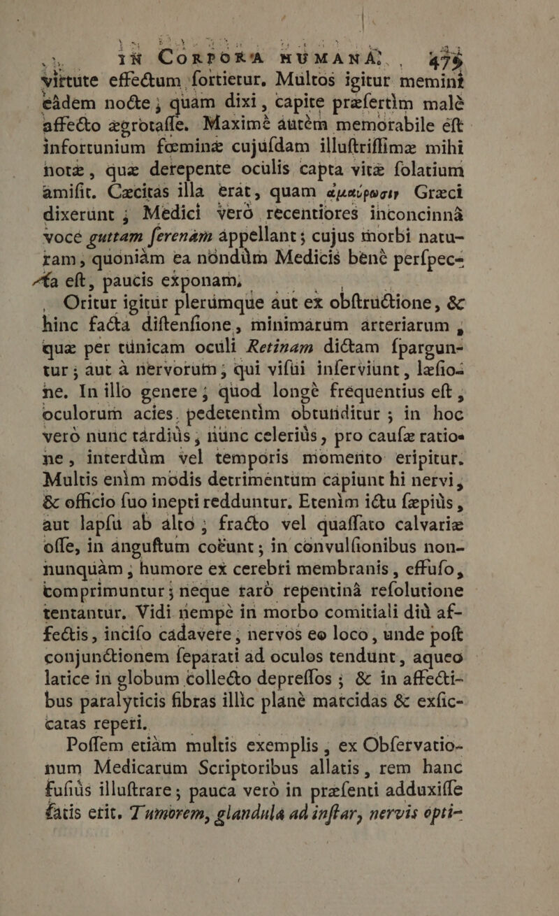 ] s. i CorpoRa HUMANA,., 47$ virtute effe&amp;um fortierur, Multos igitur memint eidem no&amp;e; quam dixi, capite prefertim malé affe&amp;o zerotafle. Maxim? áutém memorabile eft infortunium femine cujufdam illuftriffime mihi note, que derepente ocülis capta vitz folatium amifit. Czcitas illa erat, quam a jLRU p gIy Graeci dixerunt ; Medici vero recentiores inconcinna vocé guttam ferenam appellant; cujus thorbi natu- ram, quoniam ea nondüm Medicis bené perfpec- “fa eh, paucis exponam, — — , .. Oritur igitur plerámque aut ex obftructione, &amp; hinc facta diftenfione, minimarum arteriarum , qua per tünicam oculi Retinam dicam {pargun- tur; aut à nervorutn ; qui vifüi inferviunt , lefioz ne. In illo genere; quod longé frequentius eft , oculorum acies. pedetentim obtutiditur ; in hoc vero nunc tárdiüs ; nunc celeris , pro cauf ratios ne, interdim vel temporis miomerto eripitur. Multis enim modis detrimentum cápiunt hi nervi, &amp; officio fuo inepti redduntur. Etenim i&amp;u fzpiüs, aut lapfu ab alto; fra&amp;o vel quaffato calvarie offe, in anguftum co&amp;unt ; in convulfionibus non- nunquam ; humore ex cerebri membranis , effufo, comprimuntur; neque taró repentinà refolutione tentantur. Vidi nempe in morbo comitiali did af- fe&amp;is , incifo cadavere ; nervos eo loco, unde poft conjunctionem feparati ad oculos tendunt, aqueo latice in globum colle&amp;o depreffos ; &amp; in affecti- bus paralyticis fibras illic plané matcidas &amp; exfic- catas repeti. — — s | Poffem etiam multis exemplis , ex Obfervatio- num Medicarum Scriptoribus allatis , rem hanc fufiüs illuftrare; pauca veró in prefenti adduxiffe fatis etit, 7 umorem, glandula ad inflar, nervis opti-