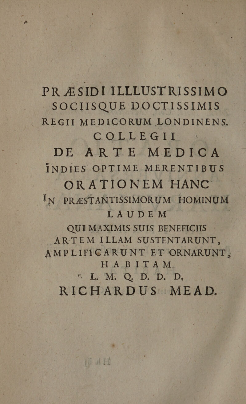 PR ASIDI ILLLUSTRISSIMO SOCIISQUE DOCTISSIMIS REGII MEDICORUM LONDINENS, COLLEGII DE ARTE MEDICA INDIES OPTIME MERENTIBUS ORATIONEM HANC IN PRASTANTISSIMORUM HOMINUM LAUDEM QUI MAXIMIS SUIS BENEFICIIS ARTEM ILLAM SUSTENTARUNT, AMPLIFICARUNT ET ORNARUNT, HABITAM % Ix M. OD, DD, RICHARDUS ‘MEAD.