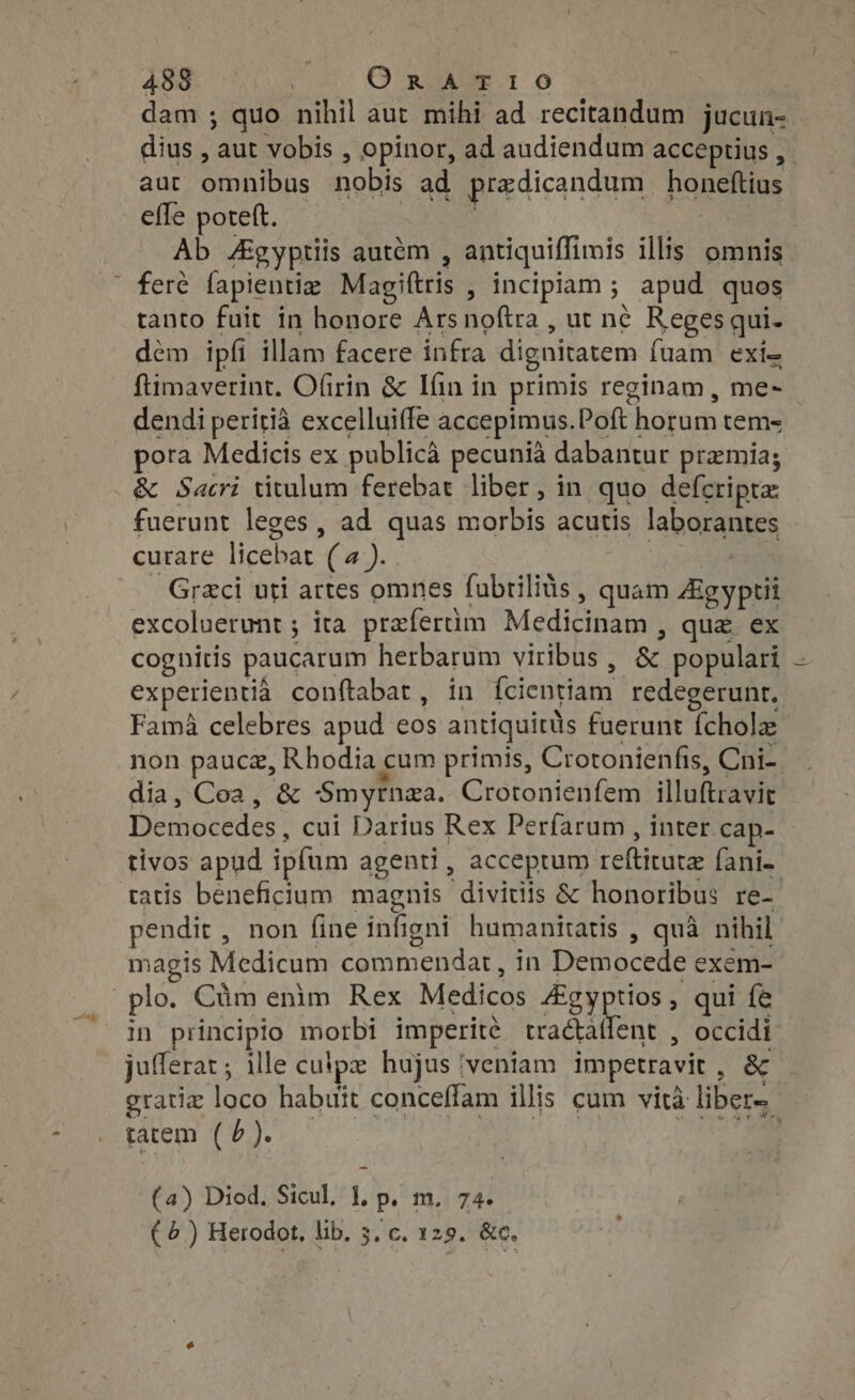 dam ; quo nihil aut mihi ad recitandum jucun- dius , aut vobis , opinor, ad audiendum acceptius , aut omnibus nobis ad predicandum honeftius effe poreft. | | | Ab Agyptiis autém , antiquiffimis illis. omnis feré fapientie Magiftris , incipiam ; apud quos tanto fuit in honore Arsnoftra , ut né Regesqui- dem ipfi illam facere infra dignitatem fuam exi- ftimaverint. Ofirin &amp; Ifin in primis reginam , me- dendi peritià excelluiffe accepimus.Poft horum tem- pora Medicis ex publica pecunia dabantur praemia; &amp; Sacri titulum ferebat liber, in quo defcripta fuerunt leges, ad quas morbis acutis laborantes curare licebat (a). | uo . Graci uti artes omnes fubrilius , quam Aigyptii excoluerunt ; ita prefertim Medicinam , que ex cognitis paucarum herbarum viribus , &amp; populari — experientià conftabat, in fcientiam redegerunr. Fama celebres apud eos antiquitüs fuerunt {cholz non paucz, Rhodia cum primis, Crotonienfis, Cni- dia, Coa, &amp; -Smyrnza. Crotonienfem illuftravit Democedes, cui Darius Rex Perfarum , inter cap- tivos apud ipfum agenti , acceptum reftitutz (ani- tatis beneficium magnis divitis &amp; honoribus re- pendit, non fine infigni humanitatis , quà nihil magis Medicum commendat, in Democede exem- plo. Cüm enim Rex Medicos Zgyptios, qui fe in principio morbi imperité tractallent , occidi jufferat ; ille culpz hujus ‘veniam impetravit , &amp; gratia loco habuit conceffam illis cum vita liber. tatem (0). | (a) Diod. Sicul, 1, p. m. 74. (4) Herodot, lib. 5, c. 125. &amp;c.
