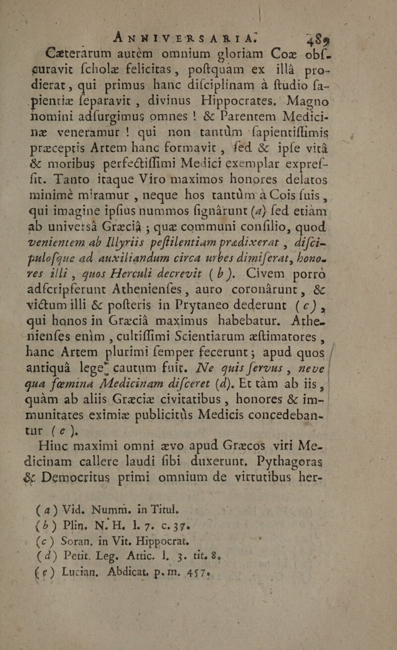 ! ÁNNIVERSARIA. 489 guravit fcholz felicitas , poftquam ex illà pro- dierat, qui primus hanc difciplinam à ftudio fa- ientiz feparayit , divinus Hippocrates, Magno nomini adfurgimus omnes ! &amp; Parentem Medici- nz veneramur ! qui non tantüm (apientiffimis preceptis Artem hanc formavit, fed &amp; ipfe vita &amp; moribus perfe&amp;iffimi Modici exemplar expref- fit. Tanto itaque Viro maximos honores delatos minimé miramur , neque hos tantüm à Cois fuis , qui imagine ipfius nummos fignarunt (4) fed etiam ab universa Grecia ; que communi eno: quod venientem ab Illyriis peftilentiam pradixerat , difci- pulofque ad auxiliandum circa urbes dimiferat, bono- ves illi , quos Herculi decrevit (b). Civem porro adfcripferunt Athenienfes , auro coronarunt, &amp; vi&amp;um illi &amp; pofteris in Prytaneo dederunt (c) d qui honos in Grecia maximus habebatur. Athe- nienfes enim , cultiffimi Scientiarum zftimatores , hanc Artem plurimi femper fecerunt ; apud quos antiqua lege; cautum fuit. Ne quis fervus , neve qua femina Medicinam difceret (d). Et tam aly 3 lis , quam ab aliis Greciz De ote honores &amp; ira munitates eximiz publicitus Medicis concedeban- tur (e). Hinc maximi omni evo apud Grecos viri Me- dicinam callere laudi fibi duxerunt. Pythagoras &amp; Democritus primi omnium de virtutibus her- (4) Vid. Numm. in Titul, (5) Plin. N. H. 1.7. c.57. (c) Soran, in Vit. Hippocrat. (4) Petit. Leg. Attic. 1. 3. tit, 8, (e) Lucian. Abdicat, p. m. 457.