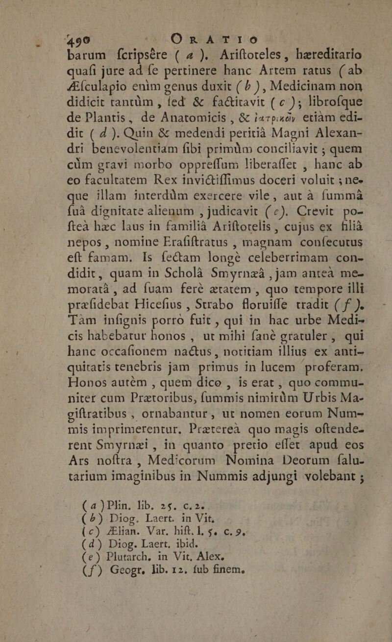 barum fcripsére ( 4 ). Ariftoteles, haereditario quafi jure ad fe pertinere hanc Artem ratus (ab /Eículapio enim genus duxit (+), Medicinam non didicit tantüm , fed &amp; fa&amp;iravit ( c ); librofque de Plantis, de Anatomicis , &amp; i47p.«ày. etiam edi- dit ( 4 ). Quin &amp; medendi peritià Magni Alexan- dri benevolentiam fibi primüm conciliavit ; quem cum gravi morbo oppreffum liberaffer , hanc ab eo facultatem Rex invictiffimus doceri voluit ; ne- que illam interdüm exercere vile, aut à fumma {ua dignitate alienum , judicavit (¢), Crevit po- fteà hec laus in familia Ariftorelis , cujus ex hlià nepos , nomine Erafiftratus , magnam confecutus eft famam. Is fe&amp;am longe celeberrimam con- didit, quam in Scholà Smyrnza , jam anteà me- moratà, ad fuam feré ztatem , quo tempore illi prefidebat Hicefius , Strabo floruiffe tradit ( f). Tam infignis porro fuit , qui in hac urbe Medi- cis habebarur honos , ut mihi fané gratuler, qui hanc occafionem nactus, notitiam illius ex anti- quiratis tenebris jam primus in lucem proferam. Honos autém , quem dice , is erat , quo commu- niter cum Pretoribus, fummis nimirim Urbis Ma- giftratibus , ornabantur, ut nomen eorum Num- mis imprimerentur, Pratereà quo magis oftende- rent Smyrnzi, in quanto pretio effet apud eos Ars noftra , Medicorum Nomina Deorum falu- tarium imaginibus in Nummis adjungi volebant ; (4 XPhn.) lb, 25; 16237 (4) Diog. Laert. in Vit, (c) Alian. Var. hift. l, $. c. 9, (d) Diog. Laert, ibid. (e) Plutarch, in Vit, Alex. (f) Geogr. lib. 12. fub finem.