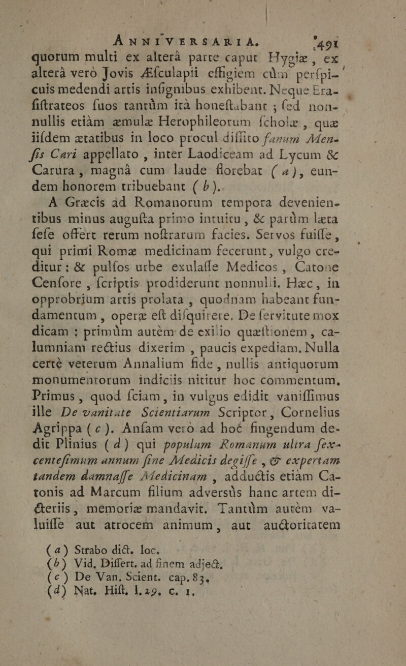quorum multi ex altera parte caput Hygiz , ex altera vero Jovis Afculapti effigiem ca perfpi-' cuis medendi artis infignibus exhibent. Neque Era- fiftrateos fuos tantüm ira honeftabant ; fed non- nullis etiam zmulz Herophileorum {chole , que iifdem ztatibus in loco procul diffito fuzum Men- fis Cari appellato , inter Laodiceam ad Lycum &amp; Carura, magna cum laude florebat (4), eun- dem honorem tribuebant ( 7 ).. A Grecis ad Romanorum tempora devenien- tibus minus augufta primo intuitu , &amp; parüm lata fefe offert rerum noftrarum facies. Servos fuifle, qui primi Romz medicinam fecerunt, vulgo cre- ditur: &amp; pulíos urbe exulaffe Medicos , Catone Cenfore , fcriptis prodiderunt nonnuli, Hzc, in opprobrium artis prolata , quodnam habeant fun- damentum , operz eft difquirere, De fervitute mox dicam ; primüm autem de exilio quettionem, ca- lumniam rectius dixerim , paucis expediam. Nulla certé veterum Annalium fide, nullis antiquorum monumentorum indiciis nititur hoc commentum, Primus , quod fciam, in vulgus edidit vaniffimus ile De vanitate Scientiarum Scriptor, Cornelius Agrippa ( c). Anfam vero ad hoé fingendum de- dit Plinius ( 4) qui populum Romanum ulira fex- centefimum annum fine Medicis degiffe , (9 expertam tandem damna[[e Medicinam , adductis etiam Ca- tonis ad Marcum filium adversts hanc artem di- éteriis, memoria mandavit. Tantüm autém va- luiffe aut atrocem animum, aut audtoritatem (4) Strabo dict. loc. (5) Vid, Differt. ad finem adje&amp;, (c) De Van. Scient. cap. 83, (4) Nat, Hift, 1.29, c. 1. *