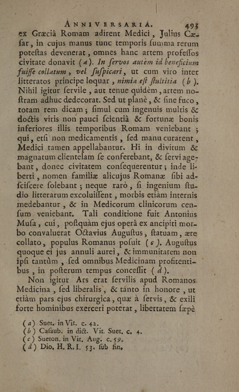 ex Grecia Romam adirent Medici, Julius Ca: far, in cujus manus tunc temporis fumma rerum poteftas devenerat , omnes hanc artem profeffos civitate donavit (4). In fervos autem id beneficium fuiffe collatum , vel fufpicari, ut cum viro inter litteratos principe lequar , simia eft flultitia (b). Nihil igitur fervile , aut tenue quidém , artem no- ftram adhuc dedecorat. Sed ut plane, &amp; fine fuco, totam rem dicam ; fimul cum ingenuis multis &amp; doctis viris non pauci fcientia &amp; fortune bonis inferiores illis temporibus Romam veniebant ; qui, etfi non medicamentis , fed manu curarent , Medici tamen appellabantur. Hi in divitum &amp; magnatum clientelam fe conferebant, &amp; fervi age- bant, donec civitatem coníequerentur ; inde li- berti, nomen familie alicujus Romanz fibi ad- {cifcere folebant ; neque raró , fi ingenium ftu- dio litterarum excoluiílent , morbis etiàm internis medebantur , &amp; in Medicorum clinicorum cen- fum veniebant. Tali conditione fuit Antonius Muía , cui, poftquàm ejus opera ex ancipiti mor- bo convaluerat Octavius Auguftus, ftatuam , ere collato, populus Romanus pofuit (¢ ). Auguftus quoque ei jus annuli aurei, &amp; immunitarem non ipfi tantàm , fed omnibus Medicinam profitenti- bus , in pofterum tempus conceflit ( 4). . Non igitur Ars erat fervilis apud Romanos. Medicina , fed liberalis, &amp; tanto in honore , ut etiam pars ejus chirurgica, quz à fervis , &amp; exili forte hominibus exerceri poterat , libertatem fepé (a) Suet. in Vit. c. 42. (2) Cafaub. in di&amp;. Vit. Suet, c, 4. (c) Sueton. in Vit, Aug. c.59. (4) Dio, H, R, I. 53. fub fin,