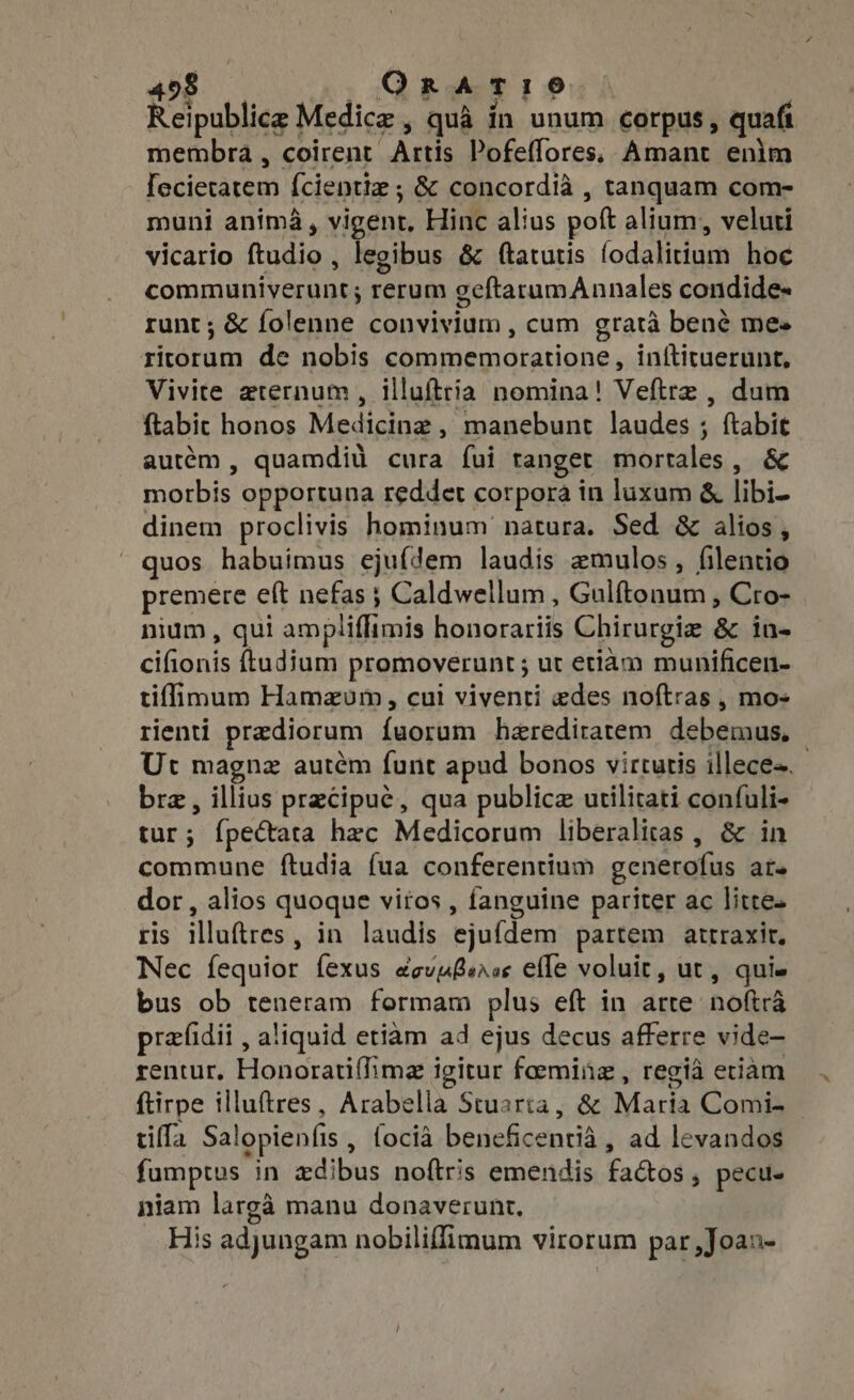 Reipublice Medicz , quà ín unum corpus, quafi membra , coirent Artis Pofeffores. Amant enim [ecietatem {cientiz ; &amp; concordià , tanquam com- muni anima, vigent, Hinc alius poft alium, veluti vicario ftudio , legibus &amp; ftatutis fodalitium hoc communiverunt; rerum geftarumAnnales condide- runt; &amp; folenne convivium , cum grata bené mes ritorum de nobis commemoratione, inftituerunt, Vivite aternum , illufttia nomina! Veftrz , dum ftabic honos Medicinz , manebunt laudes ; ftabie autém , quamdiü cura fui tanget mortales, &amp; morbis opportuna reddet corpora in luxum &amp; libi- dinem proclivis hominum natura. Sed &amp; alios, quos habuimus ejufdem laudis mulos, filentio premere eft nefas ; Caldwellum , Gulftonum , Cro- nium, qui ampliffimis honorariis Chirurgie &amp; in- cifionis ftudjum promoverunt; ut etiam munificen- tilimum Hamzum, cui viventi edes noftras , mo- tienti prediorum fuorum herediratem debemus, | Uc magnz autém funt apud bonos virtutis illece-. bre, illius precipue, qua publice utilitati confuli- tur; {pectata hac Medicorum liberalitas , &amp; in commune ftudia (ua conferentium generofus ar. dor, alios quoque viros , fanguine pariter ac litte. ris illuftres, in laudis ejufdem partem attraxir. Nec fequior fexus ecvuBerss effe voluit, ut, quie bus ob teneram formam plus eft in arte noftra praidii , aliquid etiam ad ejus decus afferre vide- rentur, Honoratiflime igitur faemiüz , regia etiam ftirpe illuftres , Arabella Stuarta, &amp; Maria Comi- tiffa Salopienfis , focià beneficentià , ad levandos fumptus in zdibus noftris emendis factos, pecu. niam larga manu donaverunt. His adjungam nobiliffimum virorum par ,Joan-