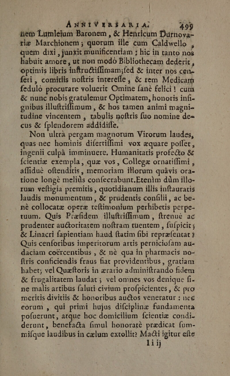 ] | ANNIVERSARIA ^ 499 iiem Lumleium Baronem , &amp; Henricum Durnova- tie Marchionem ; quorum ille cum Caldwello , quem dixi , junxit munificentiam ; hic in tanto nos habuit amore , ut non modo Bibliothecam dederit , optimis libris inftru&amp;iffimam;fed &amp; inter nos cen- feri, comitiis noftris interefle , &amp; rem Medicam feduló procurare voluerit Omine fané felici! cum &amp; nunc nobis gratulemur Optimatem, honoris infi- gnibus illuftriffimum , &amp; hos tamen animi magni- tudine vincentem , tabulis noftris fuo nomine de« cus &amp; fplendorem addidiffe, Non ultra pergam magnorum Virorum laudes, quas nec hominis difertiffimi vox equare potfer , ingenii culpa imminuere. Humanitatis profe&amp;o &amp; {cientiz exempla, que vos, College ornati(fimi , affidue oftenditis, memoriam iHorum quavis ora- tione longé melits confecrabunt.Etenim dum illo- rum veftigia premitis , quotidianum illis inftauratis laudis monumentum , &amp; prudentis confilii, ac be- né collocatz operz teftimonium perhibetis perpe- tuum. Quis Prefidem illuftriffimum, ftrenue ac prudenter auctoritatem noftram tuentem , fufpicic ; &amp; Linacri fapientiam haud ftatim (ibi reprefentat 3 Quis cenforibus imperitorum artis perniciofam au- daciam coércentibus , &amp; né qua in pharmacis no- ftris conficiendis fraus fiat providentibus , gratiam habet; vel Queftoris in zrario adminiftrando fidem &amp; frugalitatem laudat ; vel omnes vos denique fi- ne malis artibus faluti civium profpicientes , &amp; pro meritis divitiis &amp; honoribus au&amp;os veneratur : nee eorum , qui primi hujus diícipline fundamenta pofuerunt, arque hoc domicilium fcientiz condi- derunt, benefacta fimul honoraré praedicat fum- mifque laudibus in czlum extollit? Mai igitur efte li ij